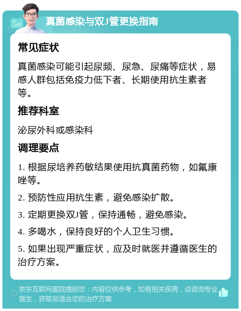 真菌感染与双J管更换指南 常见症状 真菌感染可能引起尿频、尿急、尿痛等症状，易感人群包括免疫力低下者、长期使用抗生素者等。 推荐科室 泌尿外科或感染科 调理要点 1. 根据尿培养药敏结果使用抗真菌药物，如氟康唑等。 2. 预防性应用抗生素，避免感染扩散。 3. 定期更换双J管，保持通畅，避免感染。 4. 多喝水，保持良好的个人卫生习惯。 5. 如果出现严重症状，应及时就医并遵循医生的治疗方案。