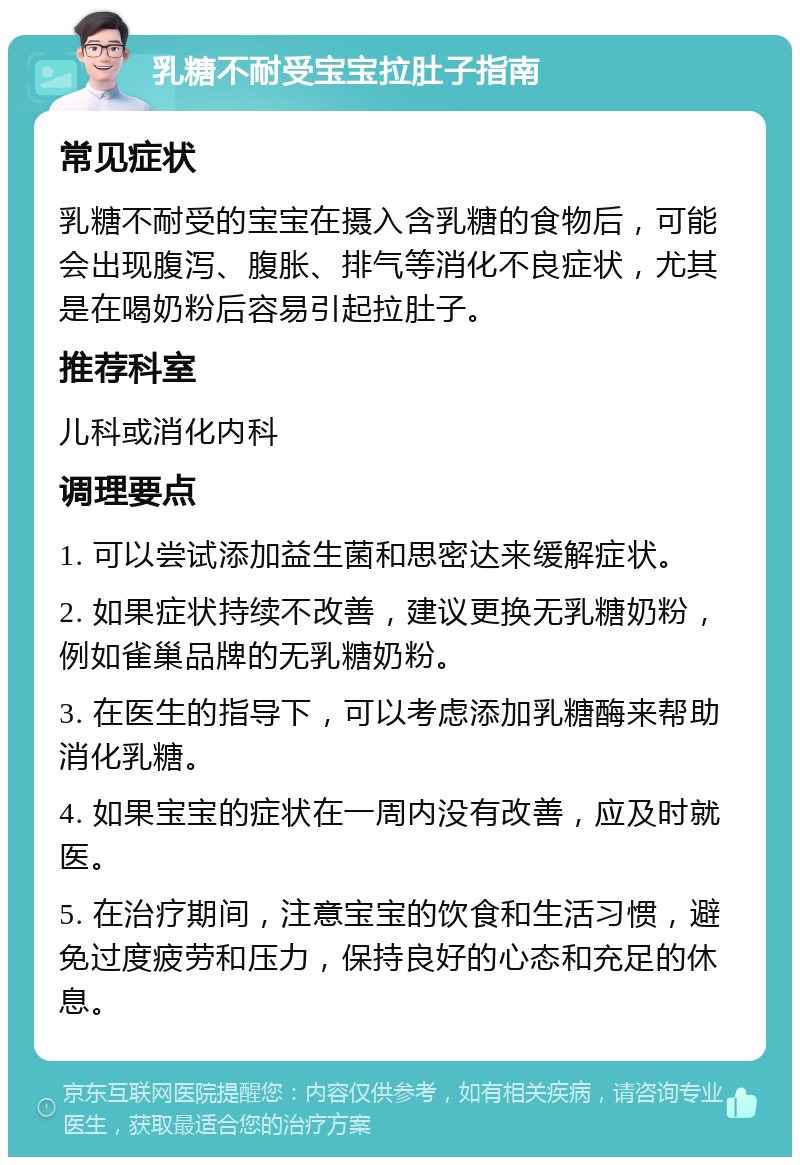 乳糖不耐受宝宝拉肚子指南 常见症状 乳糖不耐受的宝宝在摄入含乳糖的食物后，可能会出现腹泻、腹胀、排气等消化不良症状，尤其是在喝奶粉后容易引起拉肚子。 推荐科室 儿科或消化内科 调理要点 1. 可以尝试添加益生菌和思密达来缓解症状。 2. 如果症状持续不改善，建议更换无乳糖奶粉，例如雀巢品牌的无乳糖奶粉。 3. 在医生的指导下，可以考虑添加乳糖酶来帮助消化乳糖。 4. 如果宝宝的症状在一周内没有改善，应及时就医。 5. 在治疗期间，注意宝宝的饮食和生活习惯，避免过度疲劳和压力，保持良好的心态和充足的休息。