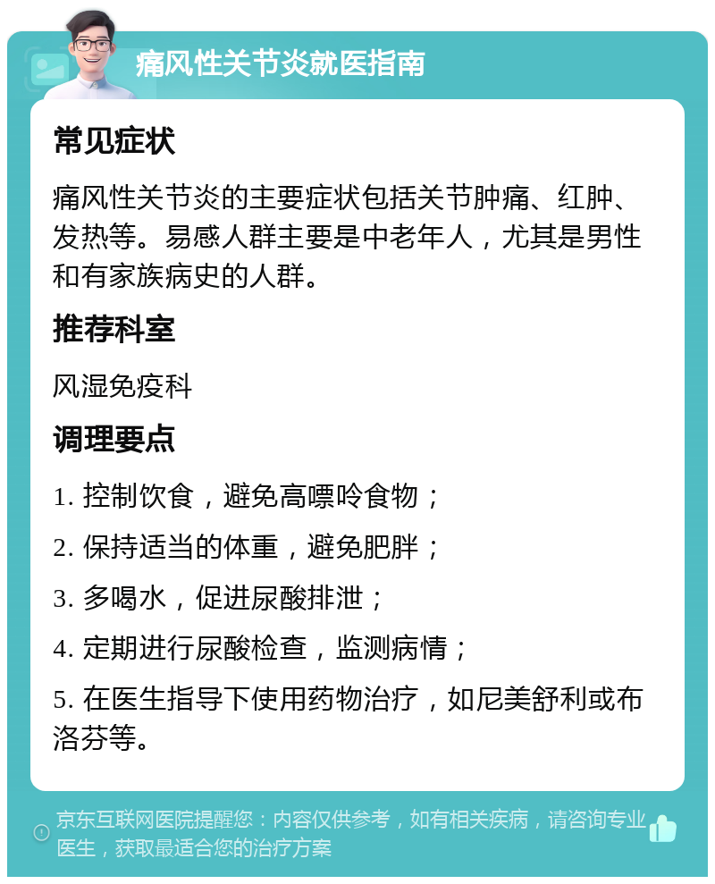 痛风性关节炎就医指南 常见症状 痛风性关节炎的主要症状包括关节肿痛、红肿、发热等。易感人群主要是中老年人，尤其是男性和有家族病史的人群。 推荐科室 风湿免疫科 调理要点 1. 控制饮食，避免高嘌呤食物； 2. 保持适当的体重，避免肥胖； 3. 多喝水，促进尿酸排泄； 4. 定期进行尿酸检查，监测病情； 5. 在医生指导下使用药物治疗，如尼美舒利或布洛芬等。