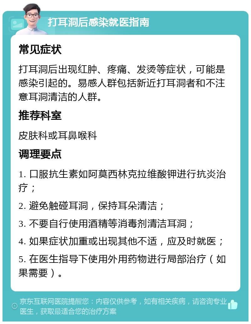 打耳洞后感染就医指南 常见症状 打耳洞后出现红肿、疼痛、发烫等症状，可能是感染引起的。易感人群包括新近打耳洞者和不注意耳洞清洁的人群。 推荐科室 皮肤科或耳鼻喉科 调理要点 1. 口服抗生素如阿莫西林克拉维酸钾进行抗炎治疗； 2. 避免触碰耳洞，保持耳朵清洁； 3. 不要自行使用酒精等消毒剂清洁耳洞； 4. 如果症状加重或出现其他不适，应及时就医； 5. 在医生指导下使用外用药物进行局部治疗（如果需要）。