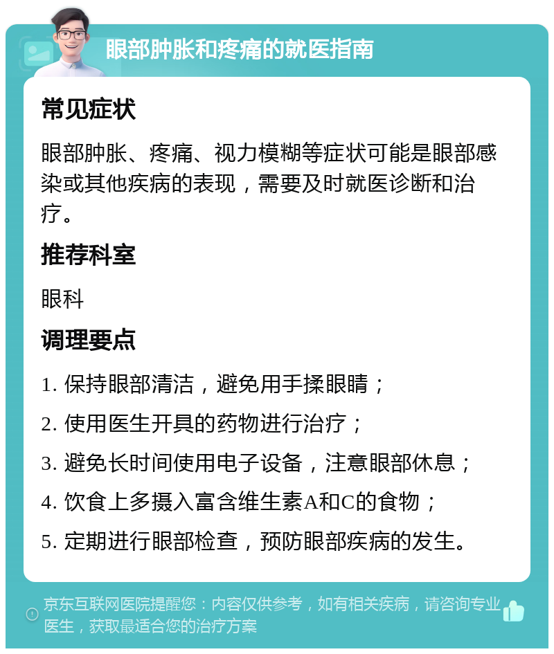 眼部肿胀和疼痛的就医指南 常见症状 眼部肿胀、疼痛、视力模糊等症状可能是眼部感染或其他疾病的表现，需要及时就医诊断和治疗。 推荐科室 眼科 调理要点 1. 保持眼部清洁，避免用手揉眼睛； 2. 使用医生开具的药物进行治疗； 3. 避免长时间使用电子设备，注意眼部休息； 4. 饮食上多摄入富含维生素A和C的食物； 5. 定期进行眼部检查，预防眼部疾病的发生。