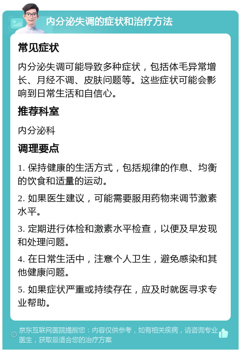 内分泌失调的症状和治疗方法 常见症状 内分泌失调可能导致多种症状，包括体毛异常增长、月经不调、皮肤问题等。这些症状可能会影响到日常生活和自信心。 推荐科室 内分泌科 调理要点 1. 保持健康的生活方式，包括规律的作息、均衡的饮食和适量的运动。 2. 如果医生建议，可能需要服用药物来调节激素水平。 3. 定期进行体检和激素水平检查，以便及早发现和处理问题。 4. 在日常生活中，注意个人卫生，避免感染和其他健康问题。 5. 如果症状严重或持续存在，应及时就医寻求专业帮助。