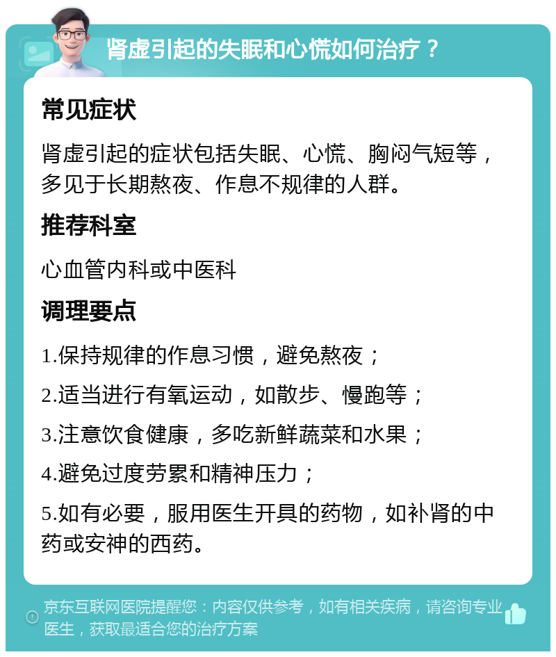 肾虚引起的失眠和心慌如何治疗？ 常见症状 肾虚引起的症状包括失眠、心慌、胸闷气短等，多见于长期熬夜、作息不规律的人群。 推荐科室 心血管内科或中医科 调理要点 1.保持规律的作息习惯，避免熬夜； 2.适当进行有氧运动，如散步、慢跑等； 3.注意饮食健康，多吃新鲜蔬菜和水果； 4.避免过度劳累和精神压力； 5.如有必要，服用医生开具的药物，如补肾的中药或安神的西药。