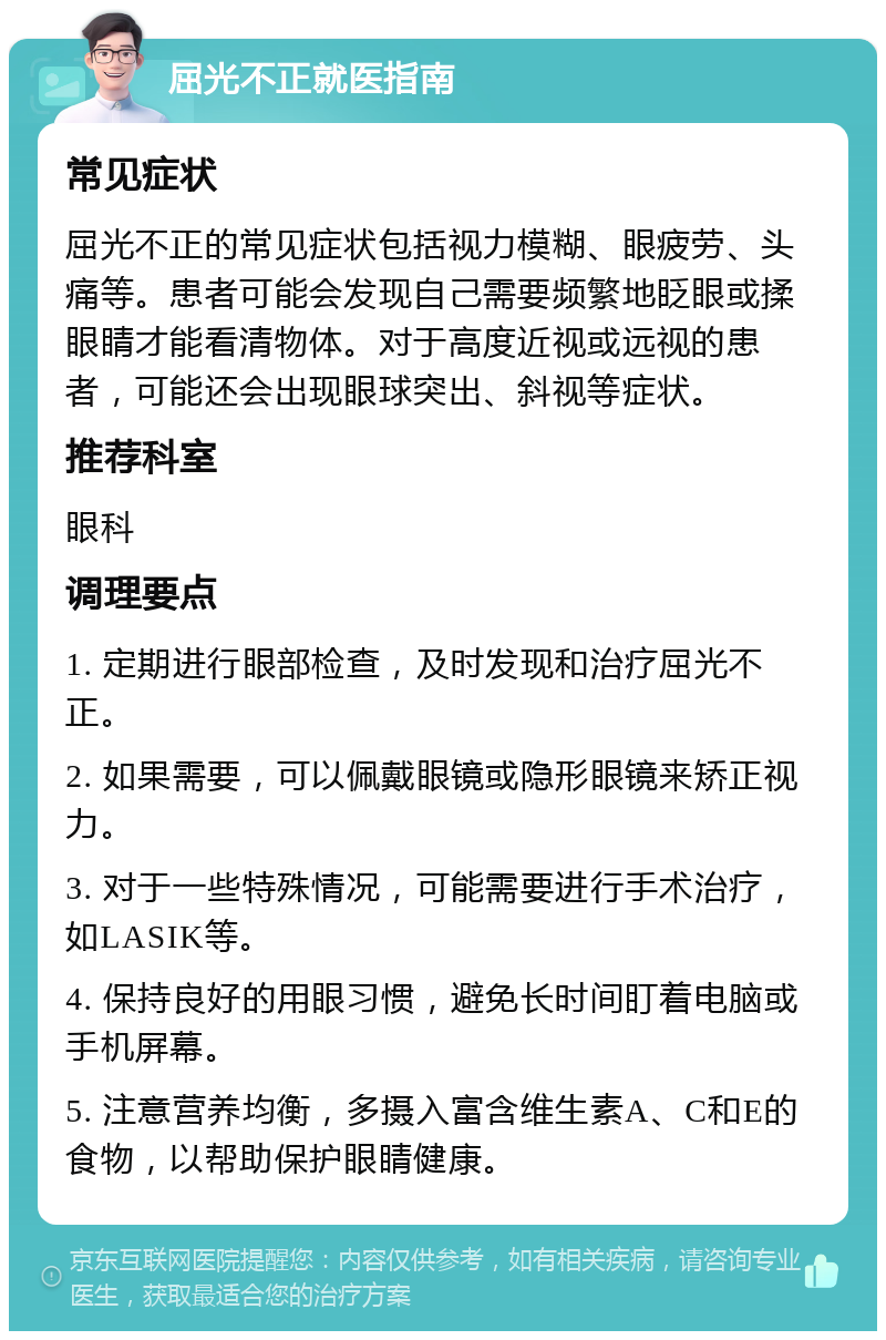 屈光不正就医指南 常见症状 屈光不正的常见症状包括视力模糊、眼疲劳、头痛等。患者可能会发现自己需要频繁地眨眼或揉眼睛才能看清物体。对于高度近视或远视的患者，可能还会出现眼球突出、斜视等症状。 推荐科室 眼科 调理要点 1. 定期进行眼部检查，及时发现和治疗屈光不正。 2. 如果需要，可以佩戴眼镜或隐形眼镜来矫正视力。 3. 对于一些特殊情况，可能需要进行手术治疗，如LASIK等。 4. 保持良好的用眼习惯，避免长时间盯着电脑或手机屏幕。 5. 注意营养均衡，多摄入富含维生素A、C和E的食物，以帮助保护眼睛健康。