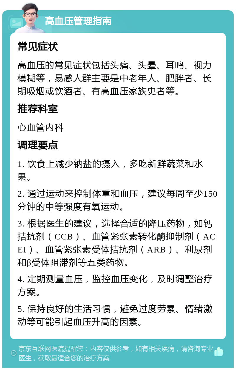 高血压管理指南 常见症状 高血压的常见症状包括头痛、头晕、耳鸣、视力模糊等，易感人群主要是中老年人、肥胖者、长期吸烟或饮酒者、有高血压家族史者等。 推荐科室 心血管内科 调理要点 1. 饮食上减少钠盐的摄入，多吃新鲜蔬菜和水果。 2. 通过运动来控制体重和血压，建议每周至少150分钟的中等强度有氧运动。 3. 根据医生的建议，选择合适的降压药物，如钙拮抗剂（CCB）、血管紧张素转化酶抑制剂（ACEI）、血管紧张素受体拮抗剂（ARB）、利尿剂和β受体阻滞剂等五类药物。 4. 定期测量血压，监控血压变化，及时调整治疗方案。 5. 保持良好的生活习惯，避免过度劳累、情绪激动等可能引起血压升高的因素。