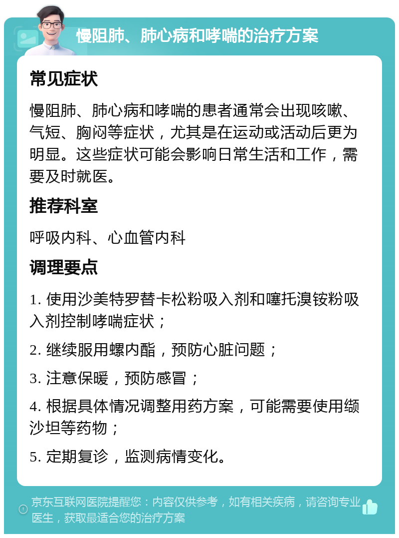 慢阻肺、肺心病和哮喘的治疗方案 常见症状 慢阻肺、肺心病和哮喘的患者通常会出现咳嗽、气短、胸闷等症状，尤其是在运动或活动后更为明显。这些症状可能会影响日常生活和工作，需要及时就医。 推荐科室 呼吸内科、心血管内科 调理要点 1. 使用沙美特罗替卡松粉吸入剂和噻托溴铵粉吸入剂控制哮喘症状； 2. 继续服用螺内酯，预防心脏问题； 3. 注意保暖，预防感冒； 4. 根据具体情况调整用药方案，可能需要使用缬沙坦等药物； 5. 定期复诊，监测病情变化。