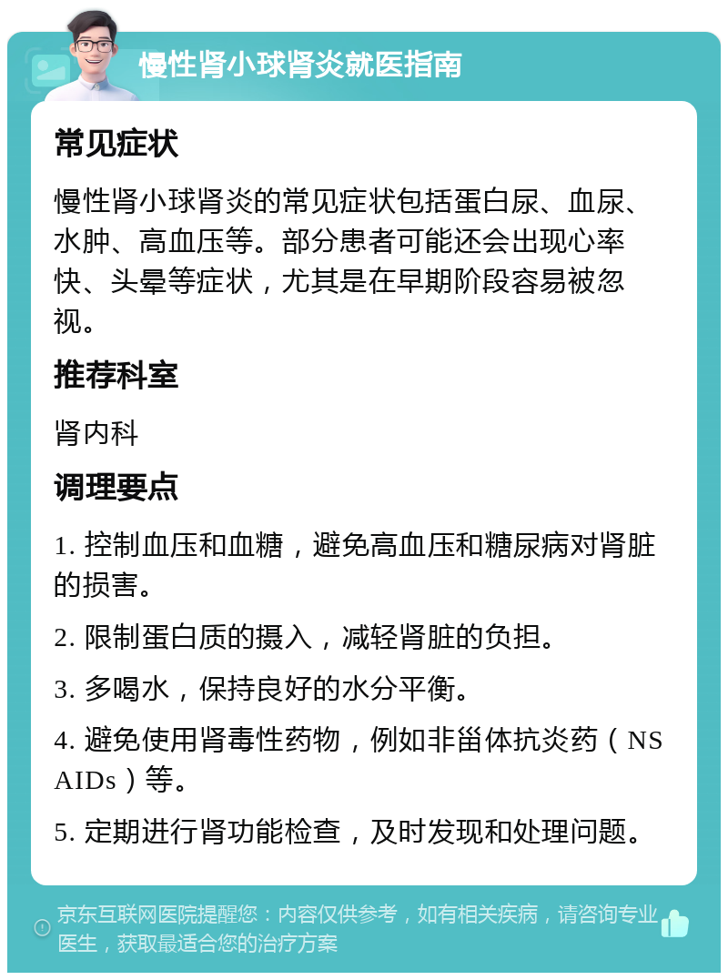 慢性肾小球肾炎就医指南 常见症状 慢性肾小球肾炎的常见症状包括蛋白尿、血尿、水肿、高血压等。部分患者可能还会出现心率快、头晕等症状，尤其是在早期阶段容易被忽视。 推荐科室 肾内科 调理要点 1. 控制血压和血糖，避免高血压和糖尿病对肾脏的损害。 2. 限制蛋白质的摄入，减轻肾脏的负担。 3. 多喝水，保持良好的水分平衡。 4. 避免使用肾毒性药物，例如非甾体抗炎药（NSAIDs）等。 5. 定期进行肾功能检查，及时发现和处理问题。