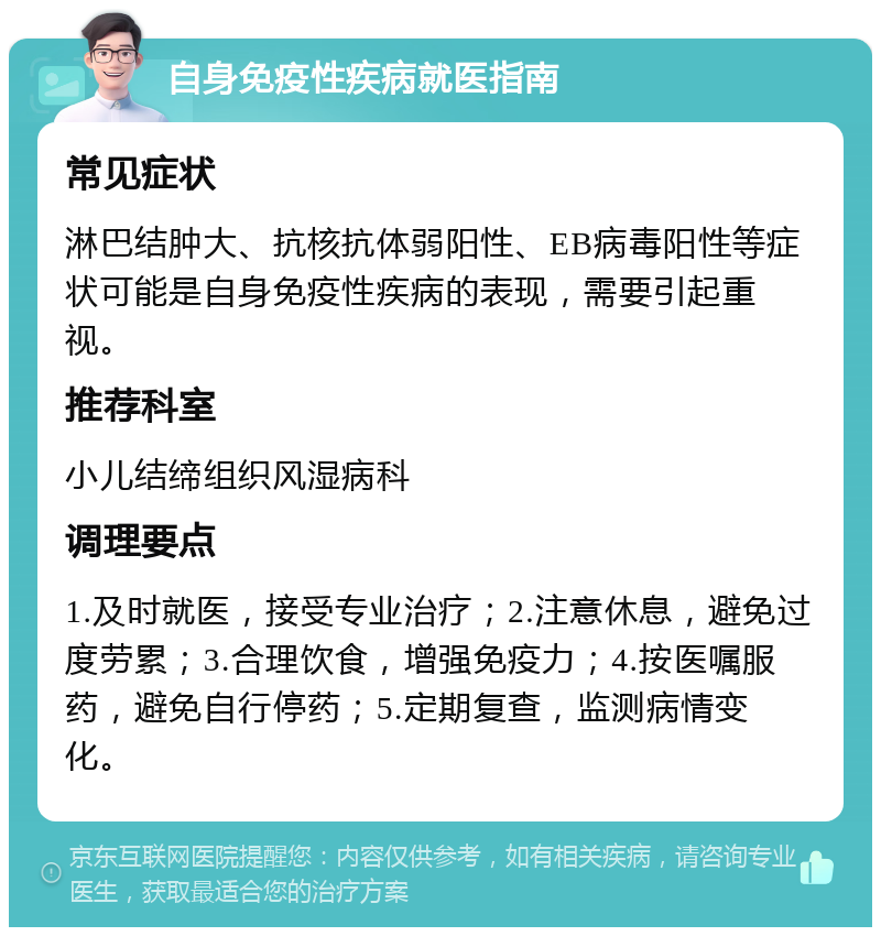 自身免疫性疾病就医指南 常见症状 淋巴结肿大、抗核抗体弱阳性、EB病毒阳性等症状可能是自身免疫性疾病的表现，需要引起重视。 推荐科室 小儿结缔组织风湿病科 调理要点 1.及时就医，接受专业治疗；2.注意休息，避免过度劳累；3.合理饮食，增强免疫力；4.按医嘱服药，避免自行停药；5.定期复查，监测病情变化。