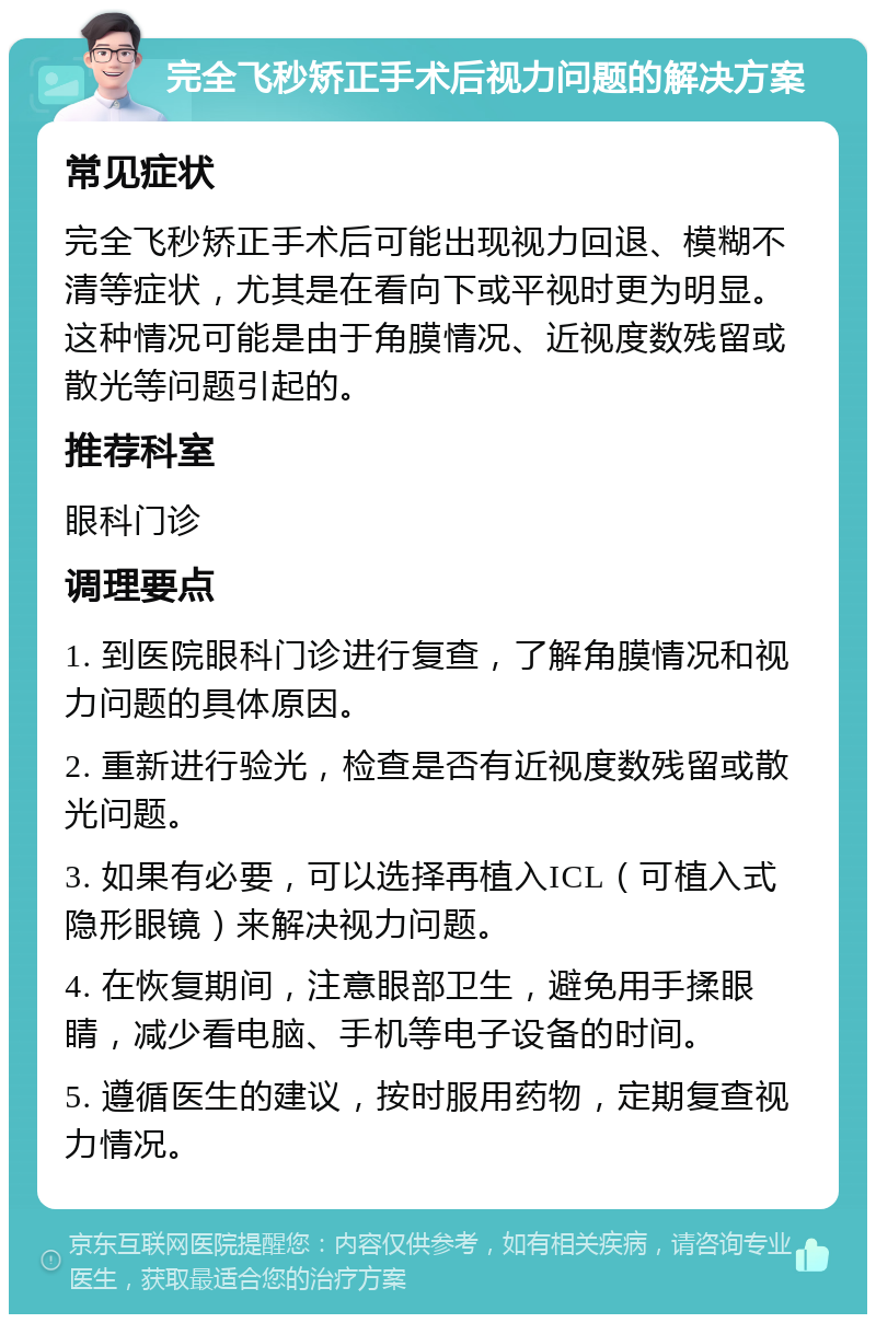 完全飞秒矫正手术后视力问题的解决方案 常见症状 完全飞秒矫正手术后可能出现视力回退、模糊不清等症状，尤其是在看向下或平视时更为明显。这种情况可能是由于角膜情况、近视度数残留或散光等问题引起的。 推荐科室 眼科门诊 调理要点 1. 到医院眼科门诊进行复查，了解角膜情况和视力问题的具体原因。 2. 重新进行验光，检查是否有近视度数残留或散光问题。 3. 如果有必要，可以选择再植入ICL（可植入式隐形眼镜）来解决视力问题。 4. 在恢复期间，注意眼部卫生，避免用手揉眼睛，减少看电脑、手机等电子设备的时间。 5. 遵循医生的建议，按时服用药物，定期复查视力情况。