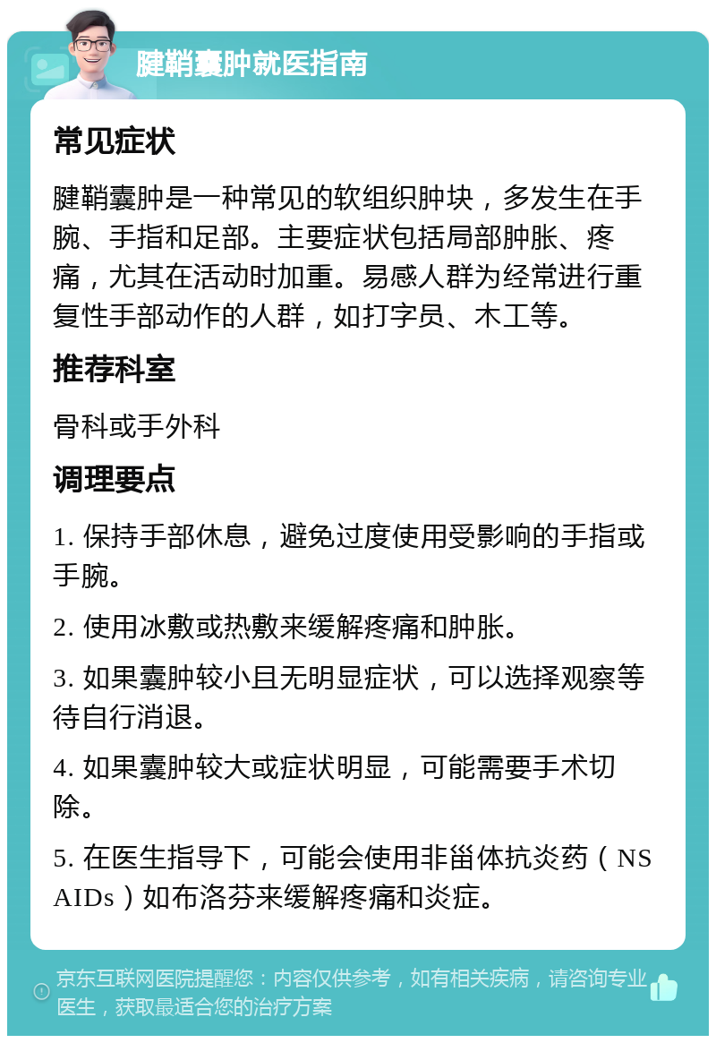 腱鞘囊肿就医指南 常见症状 腱鞘囊肿是一种常见的软组织肿块，多发生在手腕、手指和足部。主要症状包括局部肿胀、疼痛，尤其在活动时加重。易感人群为经常进行重复性手部动作的人群，如打字员、木工等。 推荐科室 骨科或手外科 调理要点 1. 保持手部休息，避免过度使用受影响的手指或手腕。 2. 使用冰敷或热敷来缓解疼痛和肿胀。 3. 如果囊肿较小且无明显症状，可以选择观察等待自行消退。 4. 如果囊肿较大或症状明显，可能需要手术切除。 5. 在医生指导下，可能会使用非甾体抗炎药（NSAIDs）如布洛芬来缓解疼痛和炎症。