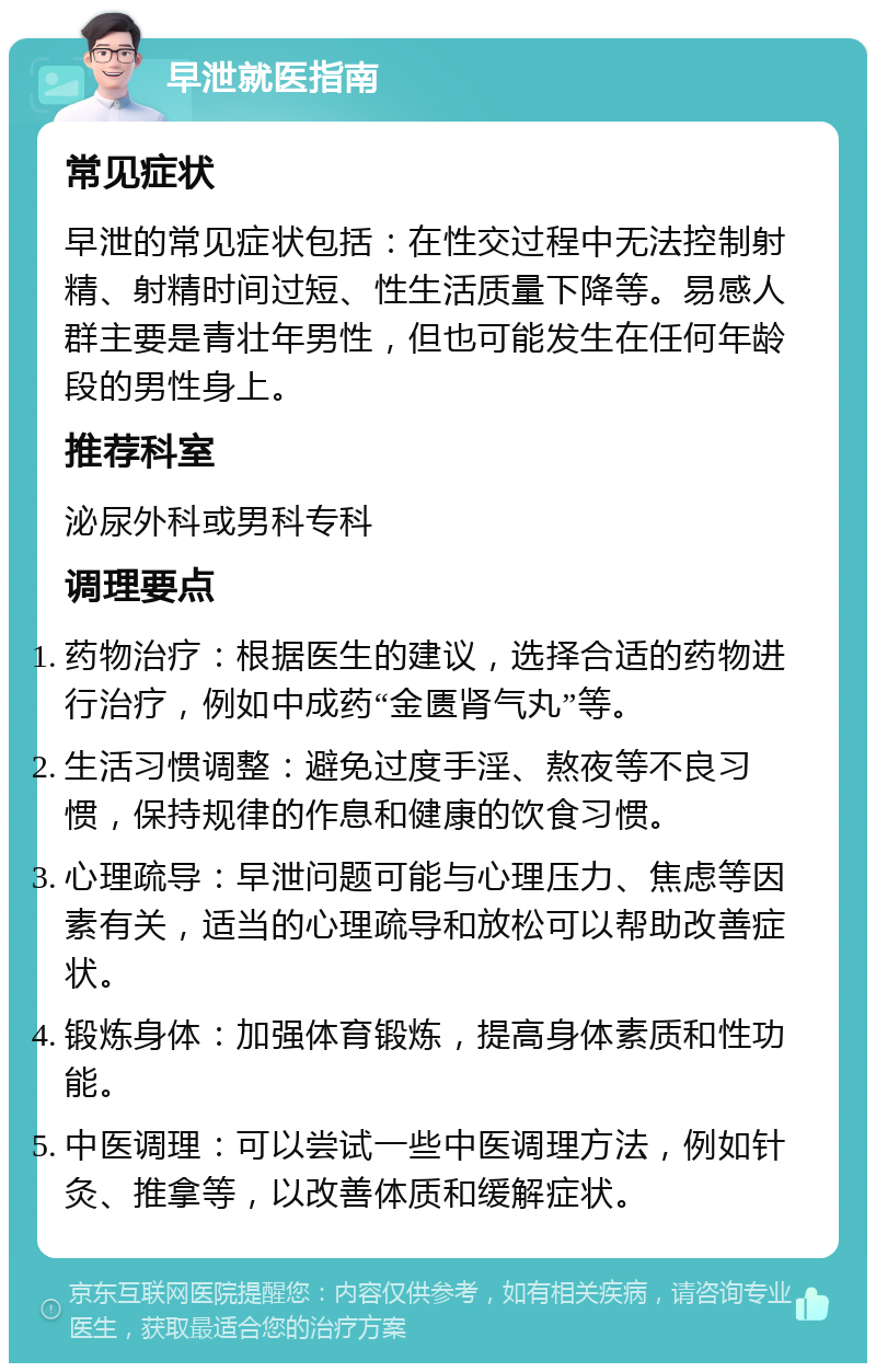 早泄就医指南 常见症状 早泄的常见症状包括：在性交过程中无法控制射精、射精时间过短、性生活质量下降等。易感人群主要是青壮年男性，但也可能发生在任何年龄段的男性身上。 推荐科室 泌尿外科或男科专科 调理要点 药物治疗：根据医生的建议，选择合适的药物进行治疗，例如中成药“金匮肾气丸”等。 生活习惯调整：避免过度手淫、熬夜等不良习惯，保持规律的作息和健康的饮食习惯。 心理疏导：早泄问题可能与心理压力、焦虑等因素有关，适当的心理疏导和放松可以帮助改善症状。 锻炼身体：加强体育锻炼，提高身体素质和性功能。 中医调理：可以尝试一些中医调理方法，例如针灸、推拿等，以改善体质和缓解症状。