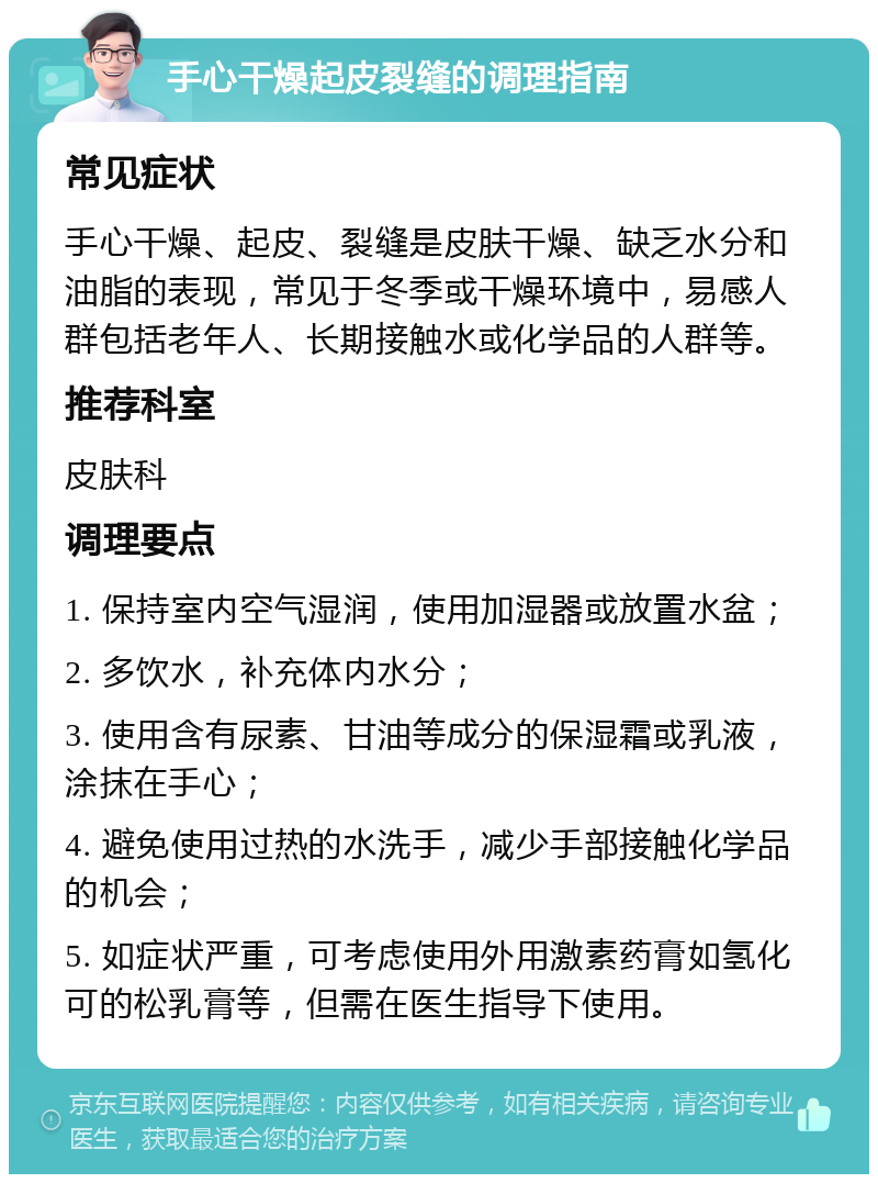 手心干燥起皮裂缝的调理指南 常见症状 手心干燥、起皮、裂缝是皮肤干燥、缺乏水分和油脂的表现，常见于冬季或干燥环境中，易感人群包括老年人、长期接触水或化学品的人群等。 推荐科室 皮肤科 调理要点 1. 保持室内空气湿润，使用加湿器或放置水盆； 2. 多饮水，补充体内水分； 3. 使用含有尿素、甘油等成分的保湿霜或乳液，涂抹在手心； 4. 避免使用过热的水洗手，减少手部接触化学品的机会； 5. 如症状严重，可考虑使用外用激素药膏如氢化可的松乳膏等，但需在医生指导下使用。