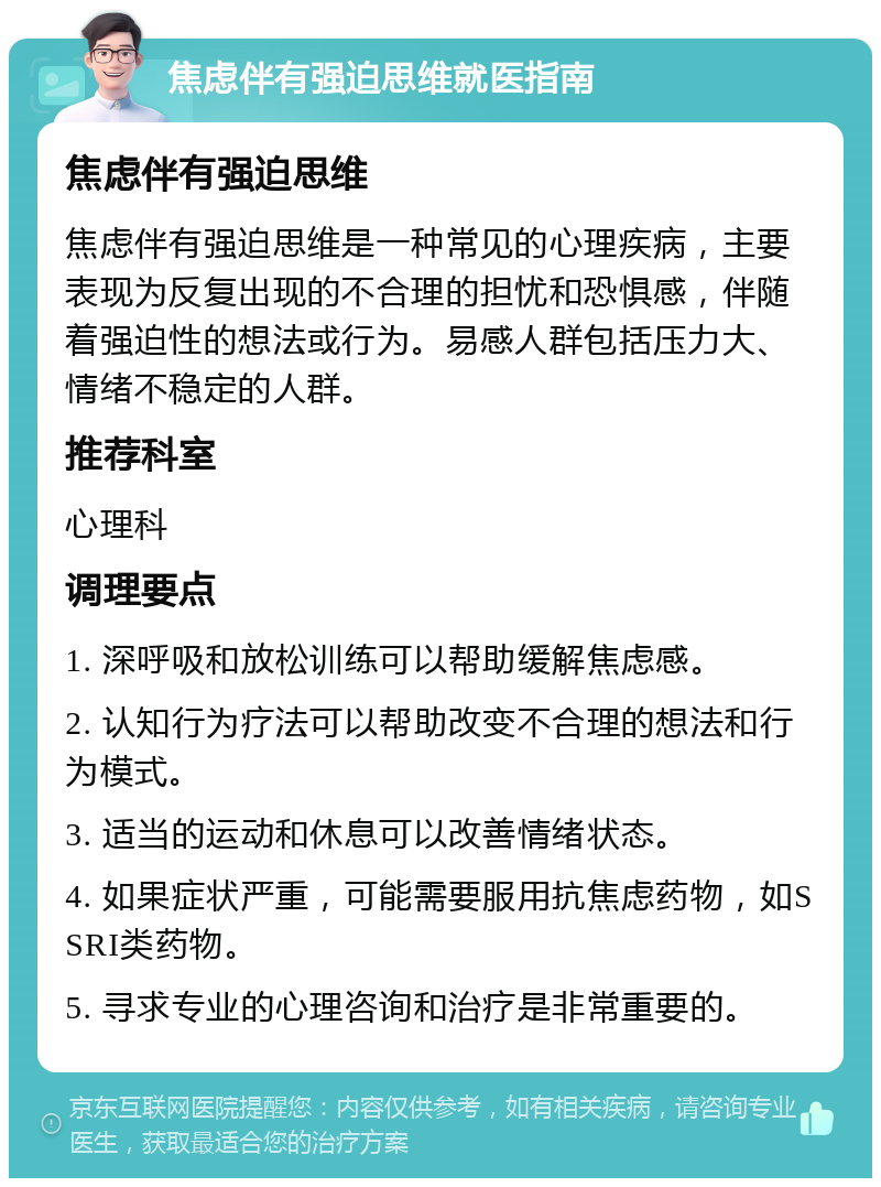 焦虑伴有强迫思维就医指南 焦虑伴有强迫思维 焦虑伴有强迫思维是一种常见的心理疾病，主要表现为反复出现的不合理的担忧和恐惧感，伴随着强迫性的想法或行为。易感人群包括压力大、情绪不稳定的人群。 推荐科室 心理科 调理要点 1. 深呼吸和放松训练可以帮助缓解焦虑感。 2. 认知行为疗法可以帮助改变不合理的想法和行为模式。 3. 适当的运动和休息可以改善情绪状态。 4. 如果症状严重，可能需要服用抗焦虑药物，如SSRI类药物。 5. 寻求专业的心理咨询和治疗是非常重要的。