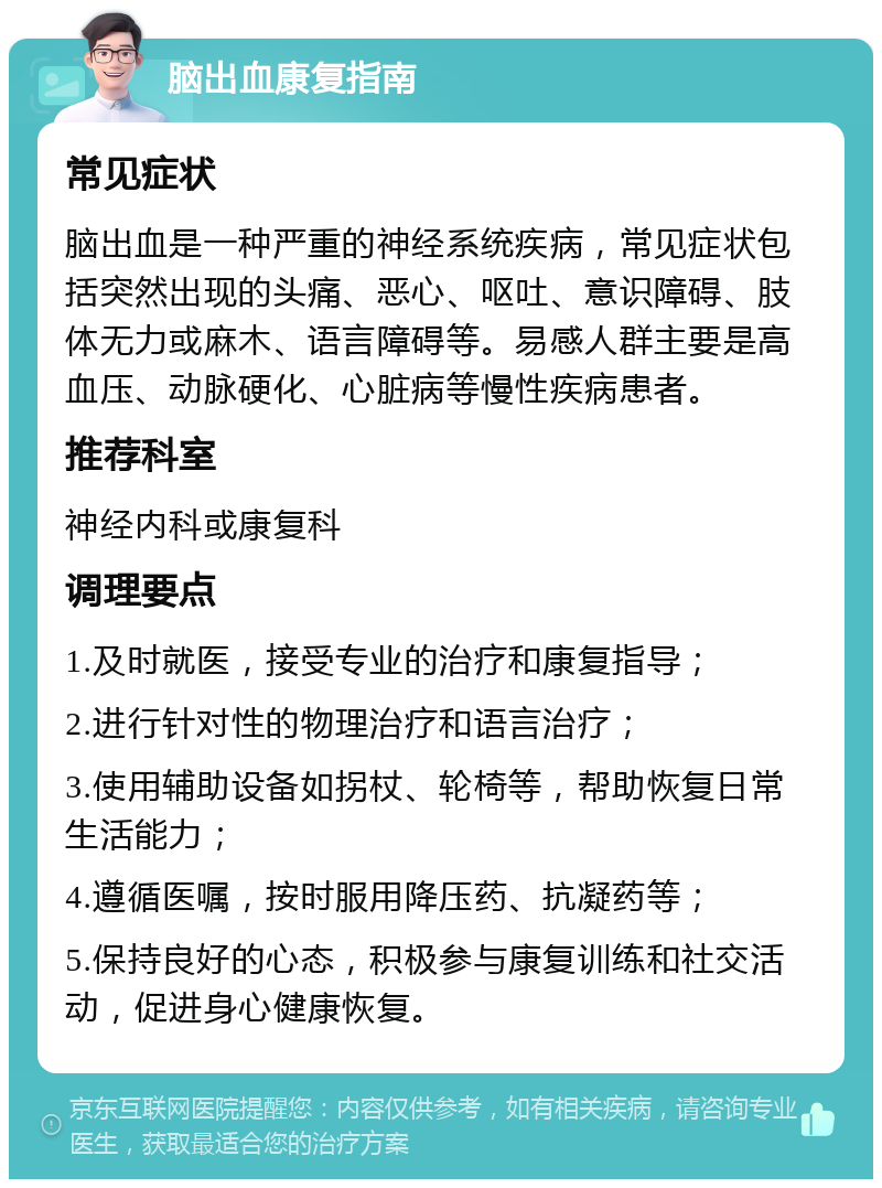 脑出血康复指南 常见症状 脑出血是一种严重的神经系统疾病，常见症状包括突然出现的头痛、恶心、呕吐、意识障碍、肢体无力或麻木、语言障碍等。易感人群主要是高血压、动脉硬化、心脏病等慢性疾病患者。 推荐科室 神经内科或康复科 调理要点 1.及时就医，接受专业的治疗和康复指导； 2.进行针对性的物理治疗和语言治疗； 3.使用辅助设备如拐杖、轮椅等，帮助恢复日常生活能力； 4.遵循医嘱，按时服用降压药、抗凝药等； 5.保持良好的心态，积极参与康复训练和社交活动，促进身心健康恢复。