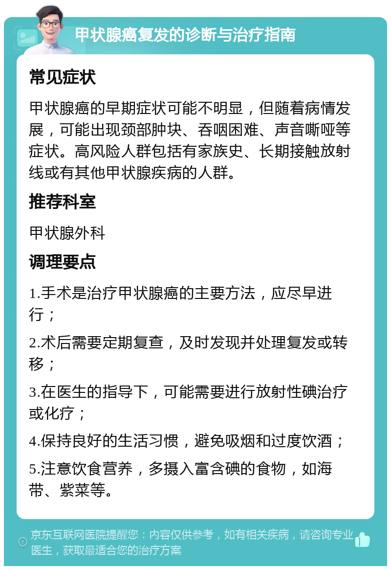 甲状腺癌复发的诊断与治疗指南 常见症状 甲状腺癌的早期症状可能不明显，但随着病情发展，可能出现颈部肿块、吞咽困难、声音嘶哑等症状。高风险人群包括有家族史、长期接触放射线或有其他甲状腺疾病的人群。 推荐科室 甲状腺外科 调理要点 1.手术是治疗甲状腺癌的主要方法，应尽早进行； 2.术后需要定期复查，及时发现并处理复发或转移； 3.在医生的指导下，可能需要进行放射性碘治疗或化疗； 4.保持良好的生活习惯，避免吸烟和过度饮酒； 5.注意饮食营养，多摄入富含碘的食物，如海带、紫菜等。