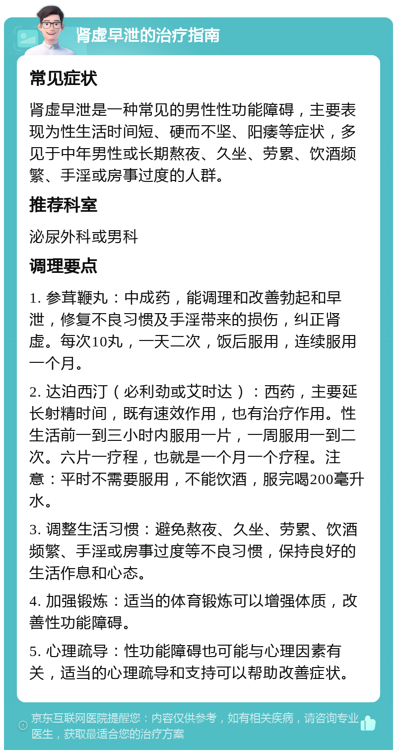 肾虚早泄的治疗指南 常见症状 肾虚早泄是一种常见的男性性功能障碍，主要表现为性生活时间短、硬而不坚、阳痿等症状，多见于中年男性或长期熬夜、久坐、劳累、饮酒频繁、手淫或房事过度的人群。 推荐科室 泌尿外科或男科 调理要点 1. 参茸鞭丸：中成药，能调理和改善勃起和早泄，修复不良习惯及手淫带来的损伤，纠正肾虚。每次10丸，一天二次，饭后服用，连续服用一个月。 2. 达泊西汀（必利劲或艾时达）：西药，主要延长射精时间，既有速效作用，也有治疗作用。性生活前一到三小时内服用一片，一周服用一到二次。六片一疗程，也就是一个月一个疗程。注意：平时不需要服用，不能饮酒，服完喝200毫升水。 3. 调整生活习惯：避免熬夜、久坐、劳累、饮酒频繁、手淫或房事过度等不良习惯，保持良好的生活作息和心态。 4. 加强锻炼：适当的体育锻炼可以增强体质，改善性功能障碍。 5. 心理疏导：性功能障碍也可能与心理因素有关，适当的心理疏导和支持可以帮助改善症状。