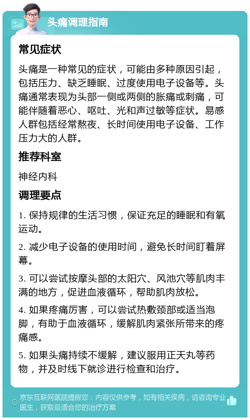 头痛调理指南 常见症状 头痛是一种常见的症状，可能由多种原因引起，包括压力、缺乏睡眠、过度使用电子设备等。头痛通常表现为头部一侧或两侧的胀痛或刺痛，可能伴随着恶心、呕吐、光和声过敏等症状。易感人群包括经常熬夜、长时间使用电子设备、工作压力大的人群。 推荐科室 神经内科 调理要点 1. 保持规律的生活习惯，保证充足的睡眠和有氧运动。 2. 减少电子设备的使用时间，避免长时间盯着屏幕。 3. 可以尝试按摩头部的太阳穴、风池穴等肌肉丰满的地方，促进血液循环，帮助肌肉放松。 4. 如果疼痛厉害，可以尝试热敷颈部或适当泡脚，有助于血液循环，缓解肌肉紧张所带来的疼痛感。 5. 如果头痛持续不缓解，建议服用正天丸等药物，并及时线下就诊进行检查和治疗。