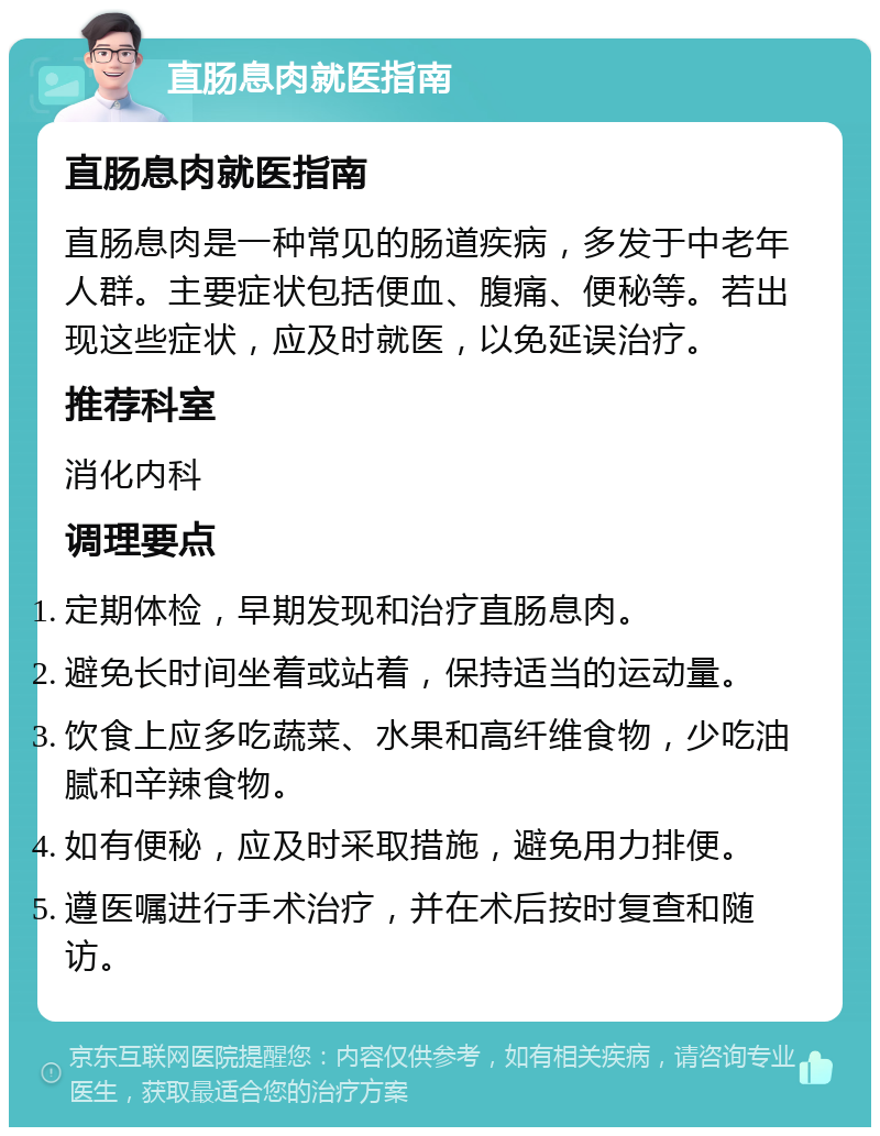 直肠息肉就医指南 直肠息肉就医指南 直肠息肉是一种常见的肠道疾病，多发于中老年人群。主要症状包括便血、腹痛、便秘等。若出现这些症状，应及时就医，以免延误治疗。 推荐科室 消化内科 调理要点 定期体检，早期发现和治疗直肠息肉。 避免长时间坐着或站着，保持适当的运动量。 饮食上应多吃蔬菜、水果和高纤维食物，少吃油腻和辛辣食物。 如有便秘，应及时采取措施，避免用力排便。 遵医嘱进行手术治疗，并在术后按时复查和随访。