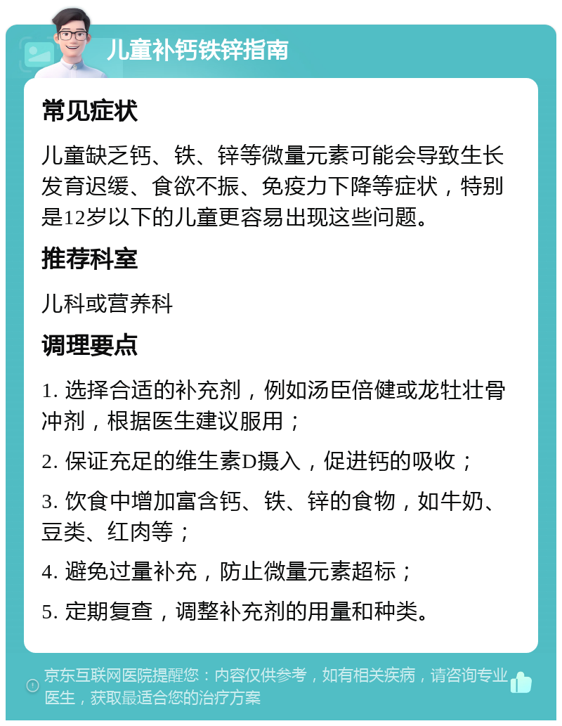 儿童补钙铁锌指南 常见症状 儿童缺乏钙、铁、锌等微量元素可能会导致生长发育迟缓、食欲不振、免疫力下降等症状，特别是12岁以下的儿童更容易出现这些问题。 推荐科室 儿科或营养科 调理要点 1. 选择合适的补充剂，例如汤臣倍健或龙牡壮骨冲剂，根据医生建议服用； 2. 保证充足的维生素D摄入，促进钙的吸收； 3. 饮食中增加富含钙、铁、锌的食物，如牛奶、豆类、红肉等； 4. 避免过量补充，防止微量元素超标； 5. 定期复查，调整补充剂的用量和种类。