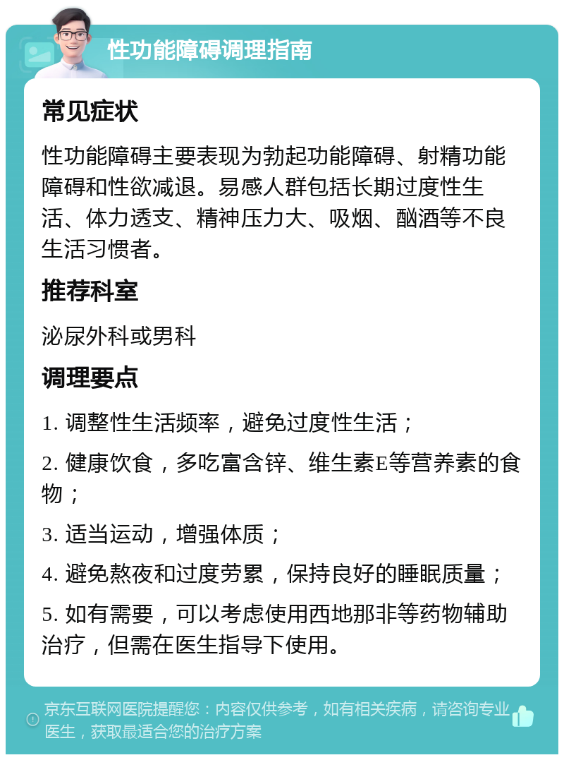 性功能障碍调理指南 常见症状 性功能障碍主要表现为勃起功能障碍、射精功能障碍和性欲减退。易感人群包括长期过度性生活、体力透支、精神压力大、吸烟、酗酒等不良生活习惯者。 推荐科室 泌尿外科或男科 调理要点 1. 调整性生活频率，避免过度性生活； 2. 健康饮食，多吃富含锌、维生素E等营养素的食物； 3. 适当运动，增强体质； 4. 避免熬夜和过度劳累，保持良好的睡眠质量； 5. 如有需要，可以考虑使用西地那非等药物辅助治疗，但需在医生指导下使用。