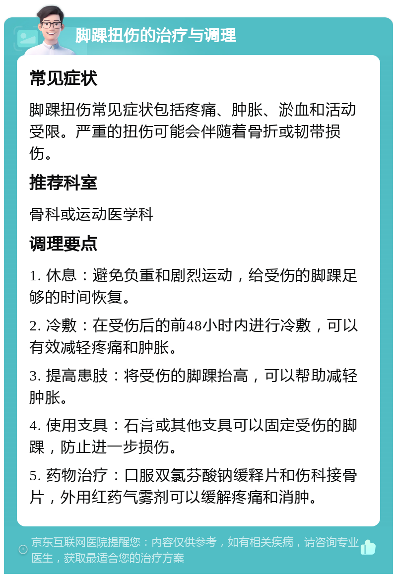 脚踝扭伤的治疗与调理 常见症状 脚踝扭伤常见症状包括疼痛、肿胀、淤血和活动受限。严重的扭伤可能会伴随着骨折或韧带损伤。 推荐科室 骨科或运动医学科 调理要点 1. 休息：避免负重和剧烈运动，给受伤的脚踝足够的时间恢复。 2. 冷敷：在受伤后的前48小时内进行冷敷，可以有效减轻疼痛和肿胀。 3. 提高患肢：将受伤的脚踝抬高，可以帮助减轻肿胀。 4. 使用支具：石膏或其他支具可以固定受伤的脚踝，防止进一步损伤。 5. 药物治疗：口服双氯芬酸钠缓释片和伤科接骨片，外用红药气雾剂可以缓解疼痛和消肿。