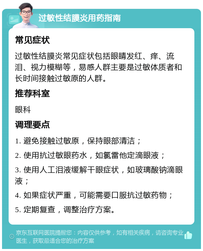 过敏性结膜炎用药指南 常见症状 过敏性结膜炎常见症状包括眼睛发红、痒、流泪、视力模糊等，易感人群主要是过敏体质者和长时间接触过敏原的人群。 推荐科室 眼科 调理要点 1. 避免接触过敏原，保持眼部清洁； 2. 使用抗过敏眼药水，如氯雷他定滴眼液； 3. 使用人工泪液缓解干眼症状，如玻璃酸钠滴眼液； 4. 如果症状严重，可能需要口服抗过敏药物； 5. 定期复查，调整治疗方案。