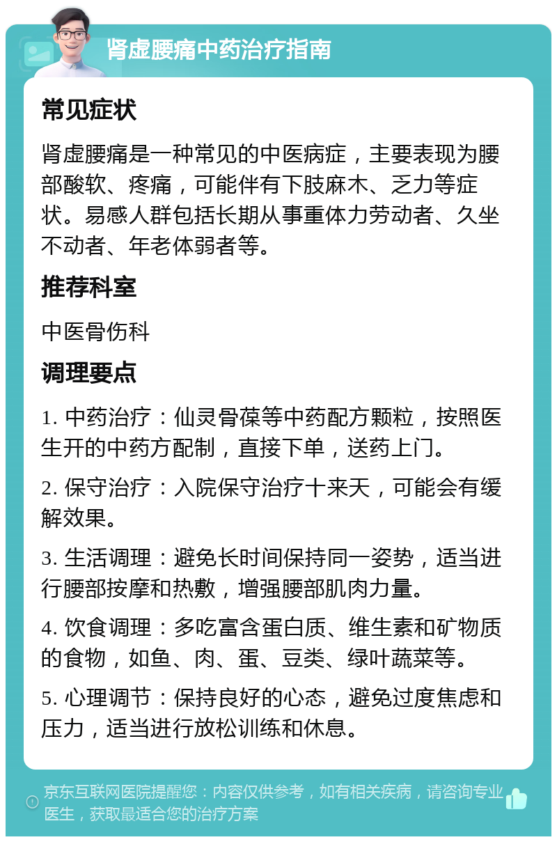 肾虚腰痛中药治疗指南 常见症状 肾虚腰痛是一种常见的中医病症，主要表现为腰部酸软、疼痛，可能伴有下肢麻木、乏力等症状。易感人群包括长期从事重体力劳动者、久坐不动者、年老体弱者等。 推荐科室 中医骨伤科 调理要点 1. 中药治疗：仙灵骨葆等中药配方颗粒，按照医生开的中药方配制，直接下单，送药上门。 2. 保守治疗：入院保守治疗十来天，可能会有缓解效果。 3. 生活调理：避免长时间保持同一姿势，适当进行腰部按摩和热敷，增强腰部肌肉力量。 4. 饮食调理：多吃富含蛋白质、维生素和矿物质的食物，如鱼、肉、蛋、豆类、绿叶蔬菜等。 5. 心理调节：保持良好的心态，避免过度焦虑和压力，适当进行放松训练和休息。