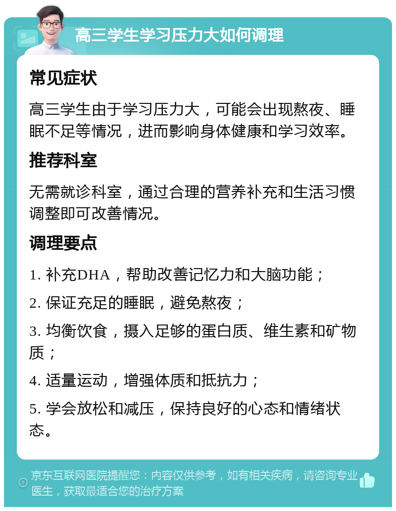 高三学生学习压力大如何调理 常见症状 高三学生由于学习压力大，可能会出现熬夜、睡眠不足等情况，进而影响身体健康和学习效率。 推荐科室 无需就诊科室，通过合理的营养补充和生活习惯调整即可改善情况。 调理要点 1. 补充DHA，帮助改善记忆力和大脑功能； 2. 保证充足的睡眠，避免熬夜； 3. 均衡饮食，摄入足够的蛋白质、维生素和矿物质； 4. 适量运动，增强体质和抵抗力； 5. 学会放松和减压，保持良好的心态和情绪状态。