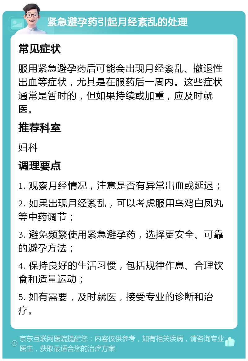 紧急避孕药引起月经紊乱的处理 常见症状 服用紧急避孕药后可能会出现月经紊乱、撤退性出血等症状，尤其是在服药后一周内。这些症状通常是暂时的，但如果持续或加重，应及时就医。 推荐科室 妇科 调理要点 1. 观察月经情况，注意是否有异常出血或延迟； 2. 如果出现月经紊乱，可以考虑服用乌鸡白凤丸等中药调节； 3. 避免频繁使用紧急避孕药，选择更安全、可靠的避孕方法； 4. 保持良好的生活习惯，包括规律作息、合理饮食和适量运动； 5. 如有需要，及时就医，接受专业的诊断和治疗。