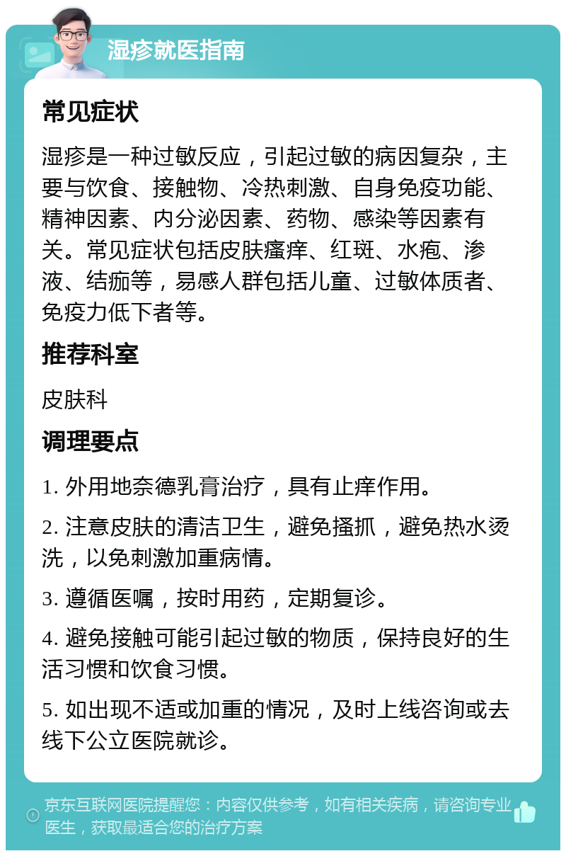 湿疹就医指南 常见症状 湿疹是一种过敏反应，引起过敏的病因复杂，主要与饮食、接触物、冷热刺激、自身免疫功能、精神因素、内分泌因素、药物、感染等因素有关。常见症状包括皮肤瘙痒、红斑、水疱、渗液、结痂等，易感人群包括儿童、过敏体质者、免疫力低下者等。 推荐科室 皮肤科 调理要点 1. 外用地奈德乳膏治疗，具有止痒作用。 2. 注意皮肤的清洁卫生，避免搔抓，避免热水烫洗，以免刺激加重病情。 3. 遵循医嘱，按时用药，定期复诊。 4. 避免接触可能引起过敏的物质，保持良好的生活习惯和饮食习惯。 5. 如出现不适或加重的情况，及时上线咨询或去线下公立医院就诊。