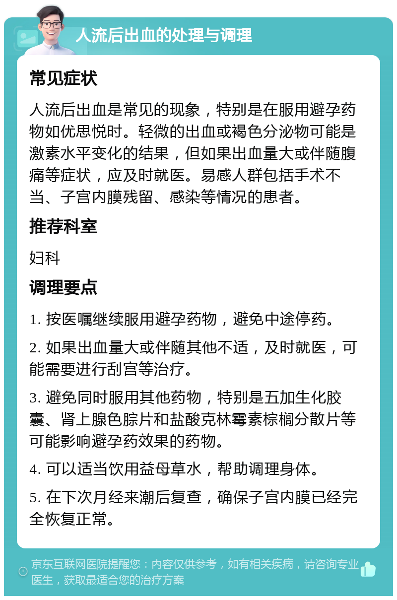 人流后出血的处理与调理 常见症状 人流后出血是常见的现象，特别是在服用避孕药物如优思悦时。轻微的出血或褐色分泌物可能是激素水平变化的结果，但如果出血量大或伴随腹痛等症状，应及时就医。易感人群包括手术不当、子宫内膜残留、感染等情况的患者。 推荐科室 妇科 调理要点 1. 按医嘱继续服用避孕药物，避免中途停药。 2. 如果出血量大或伴随其他不适，及时就医，可能需要进行刮宫等治疗。 3. 避免同时服用其他药物，特别是五加生化胶囊、肾上腺色腙片和盐酸克林霉素棕榈分散片等可能影响避孕药效果的药物。 4. 可以适当饮用益母草水，帮助调理身体。 5. 在下次月经来潮后复查，确保子宫内膜已经完全恢复正常。