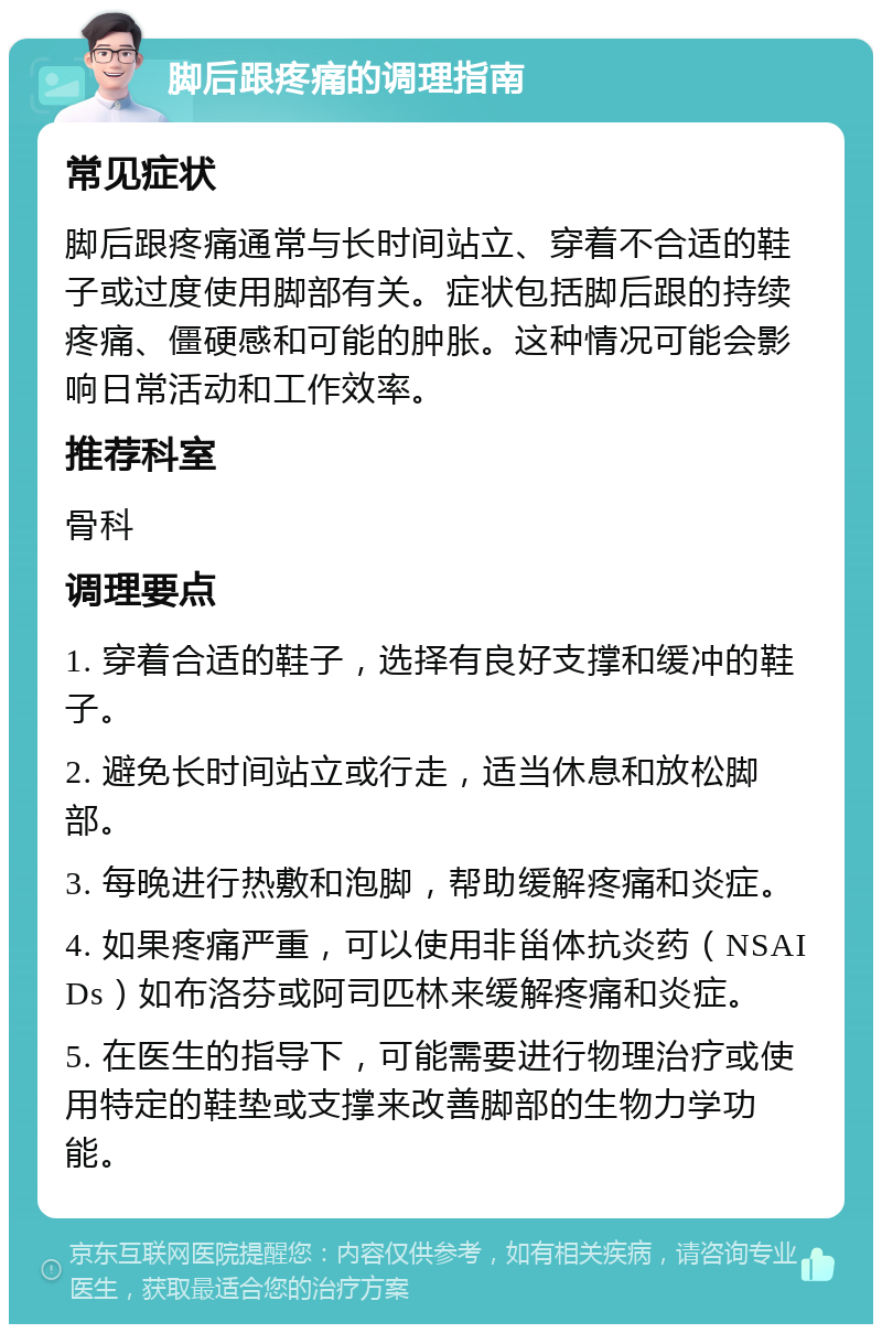 脚后跟疼痛的调理指南 常见症状 脚后跟疼痛通常与长时间站立、穿着不合适的鞋子或过度使用脚部有关。症状包括脚后跟的持续疼痛、僵硬感和可能的肿胀。这种情况可能会影响日常活动和工作效率。 推荐科室 骨科 调理要点 1. 穿着合适的鞋子，选择有良好支撑和缓冲的鞋子。 2. 避免长时间站立或行走，适当休息和放松脚部。 3. 每晚进行热敷和泡脚，帮助缓解疼痛和炎症。 4. 如果疼痛严重，可以使用非甾体抗炎药（NSAIDs）如布洛芬或阿司匹林来缓解疼痛和炎症。 5. 在医生的指导下，可能需要进行物理治疗或使用特定的鞋垫或支撑来改善脚部的生物力学功能。