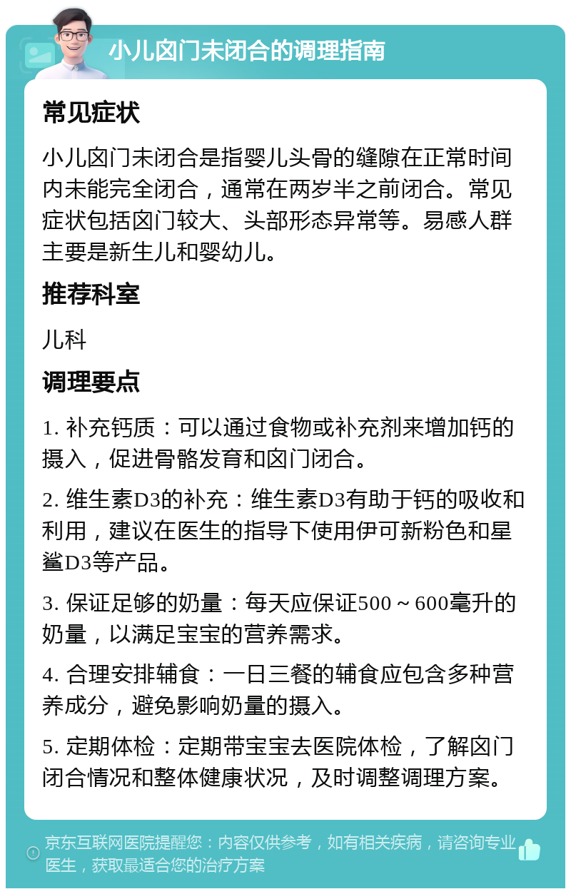 小儿囟门未闭合的调理指南 常见症状 小儿囟门未闭合是指婴儿头骨的缝隙在正常时间内未能完全闭合，通常在两岁半之前闭合。常见症状包括囟门较大、头部形态异常等。易感人群主要是新生儿和婴幼儿。 推荐科室 儿科 调理要点 1. 补充钙质：可以通过食物或补充剂来增加钙的摄入，促进骨骼发育和囟门闭合。 2. 维生素D3的补充：维生素D3有助于钙的吸收和利用，建议在医生的指导下使用伊可新粉色和星鲨D3等产品。 3. 保证足够的奶量：每天应保证500～600毫升的奶量，以满足宝宝的营养需求。 4. 合理安排辅食：一日三餐的辅食应包含多种营养成分，避免影响奶量的摄入。 5. 定期体检：定期带宝宝去医院体检，了解囟门闭合情况和整体健康状况，及时调整调理方案。