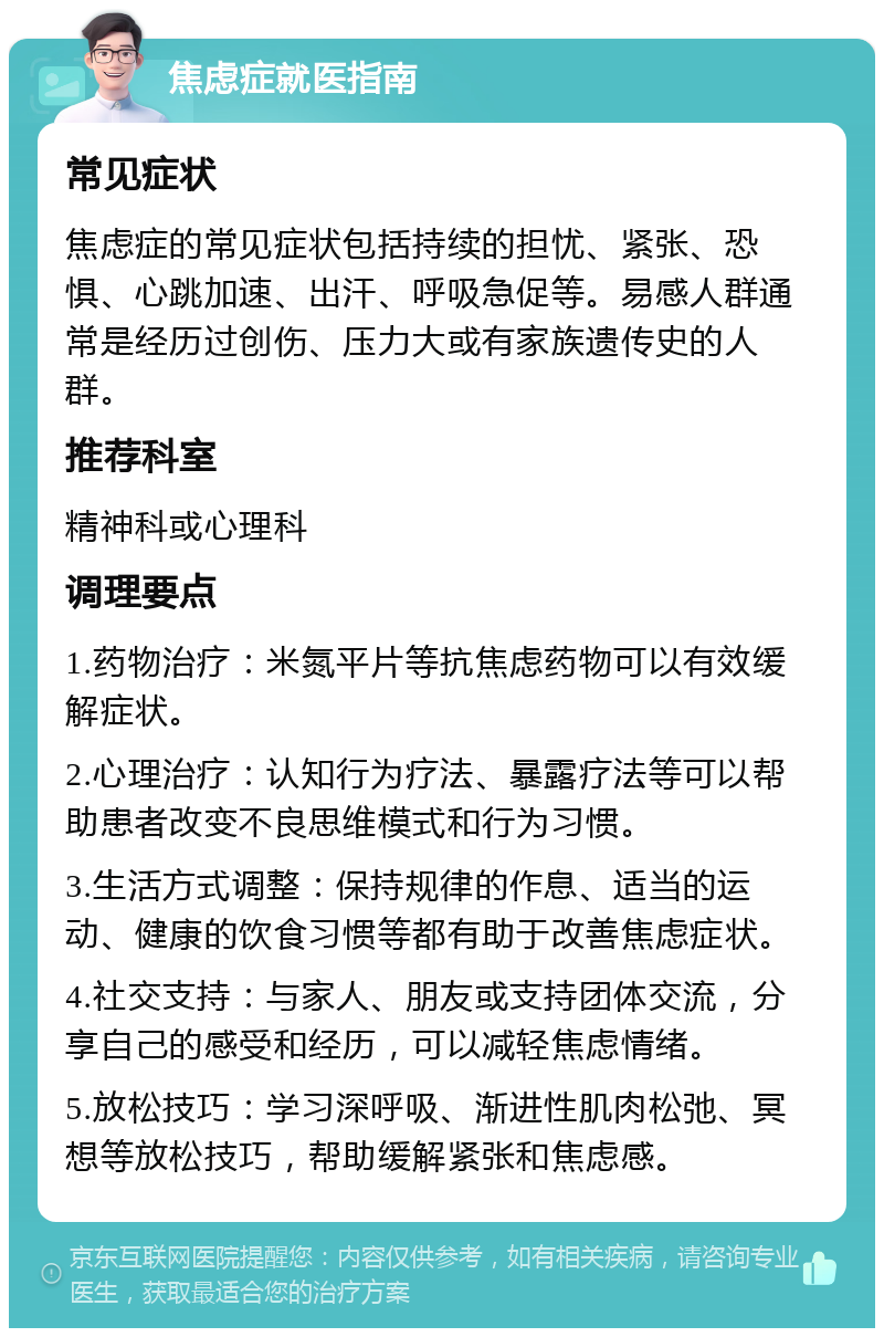 焦虑症就医指南 常见症状 焦虑症的常见症状包括持续的担忧、紧张、恐惧、心跳加速、出汗、呼吸急促等。易感人群通常是经历过创伤、压力大或有家族遗传史的人群。 推荐科室 精神科或心理科 调理要点 1.药物治疗：米氮平片等抗焦虑药物可以有效缓解症状。 2.心理治疗：认知行为疗法、暴露疗法等可以帮助患者改变不良思维模式和行为习惯。 3.生活方式调整：保持规律的作息、适当的运动、健康的饮食习惯等都有助于改善焦虑症状。 4.社交支持：与家人、朋友或支持团体交流，分享自己的感受和经历，可以减轻焦虑情绪。 5.放松技巧：学习深呼吸、渐进性肌肉松弛、冥想等放松技巧，帮助缓解紧张和焦虑感。