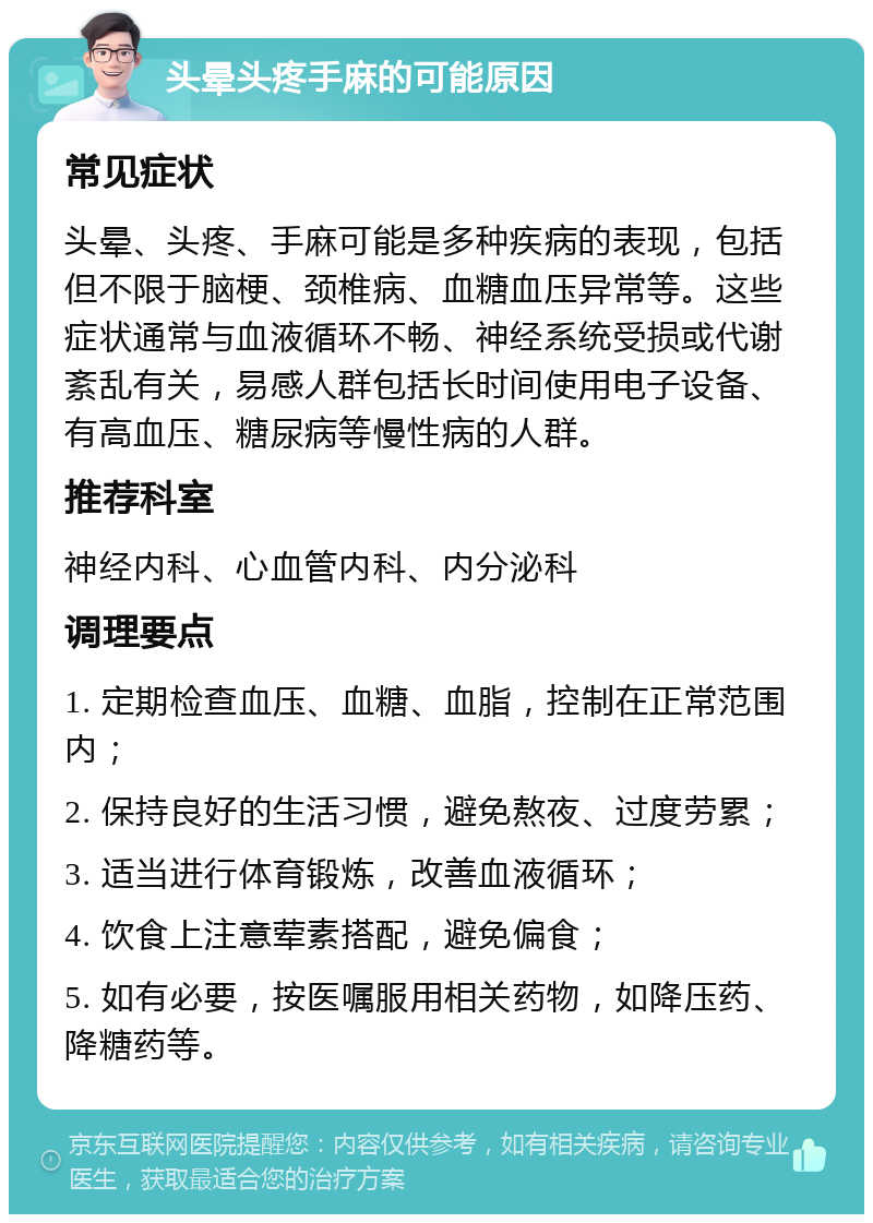 头晕头疼手麻的可能原因 常见症状 头晕、头疼、手麻可能是多种疾病的表现，包括但不限于脑梗、颈椎病、血糖血压异常等。这些症状通常与血液循环不畅、神经系统受损或代谢紊乱有关，易感人群包括长时间使用电子设备、有高血压、糖尿病等慢性病的人群。 推荐科室 神经内科、心血管内科、内分泌科 调理要点 1. 定期检查血压、血糖、血脂，控制在正常范围内； 2. 保持良好的生活习惯，避免熬夜、过度劳累； 3. 适当进行体育锻炼，改善血液循环； 4. 饮食上注意荤素搭配，避免偏食； 5. 如有必要，按医嘱服用相关药物，如降压药、降糖药等。