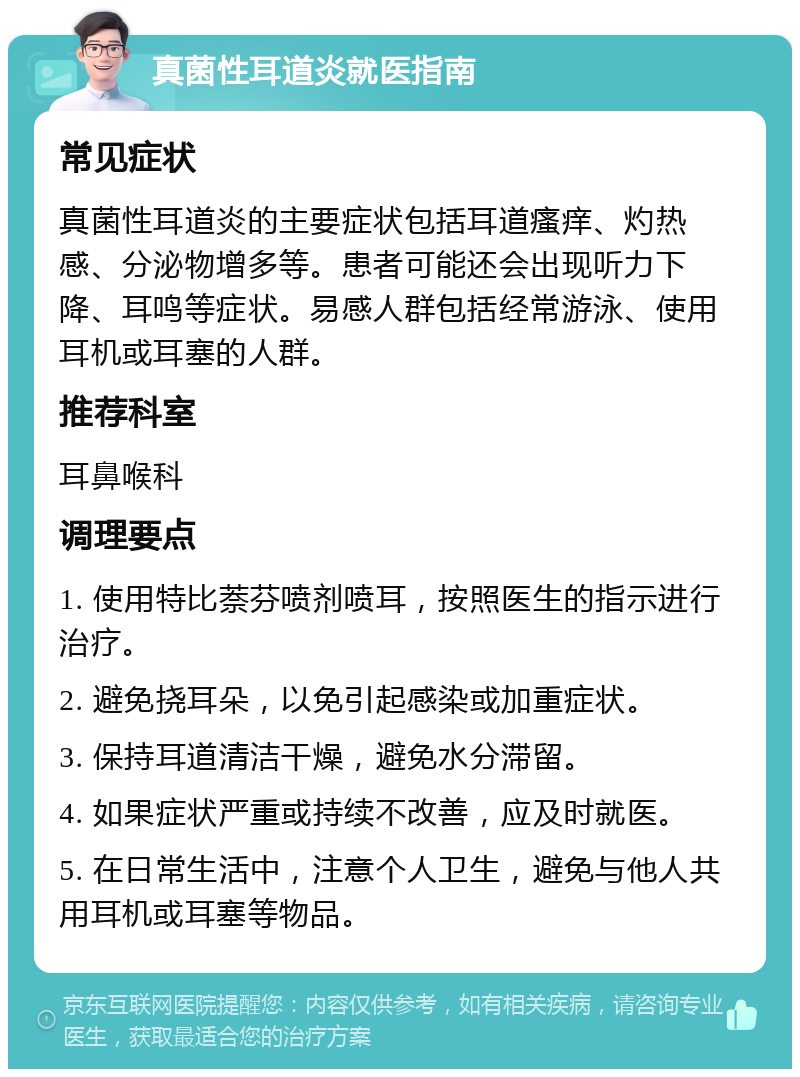 真菌性耳道炎就医指南 常见症状 真菌性耳道炎的主要症状包括耳道瘙痒、灼热感、分泌物增多等。患者可能还会出现听力下降、耳鸣等症状。易感人群包括经常游泳、使用耳机或耳塞的人群。 推荐科室 耳鼻喉科 调理要点 1. 使用特比萘芬喷剂喷耳，按照医生的指示进行治疗。 2. 避免挠耳朵，以免引起感染或加重症状。 3. 保持耳道清洁干燥，避免水分滞留。 4. 如果症状严重或持续不改善，应及时就医。 5. 在日常生活中，注意个人卫生，避免与他人共用耳机或耳塞等物品。