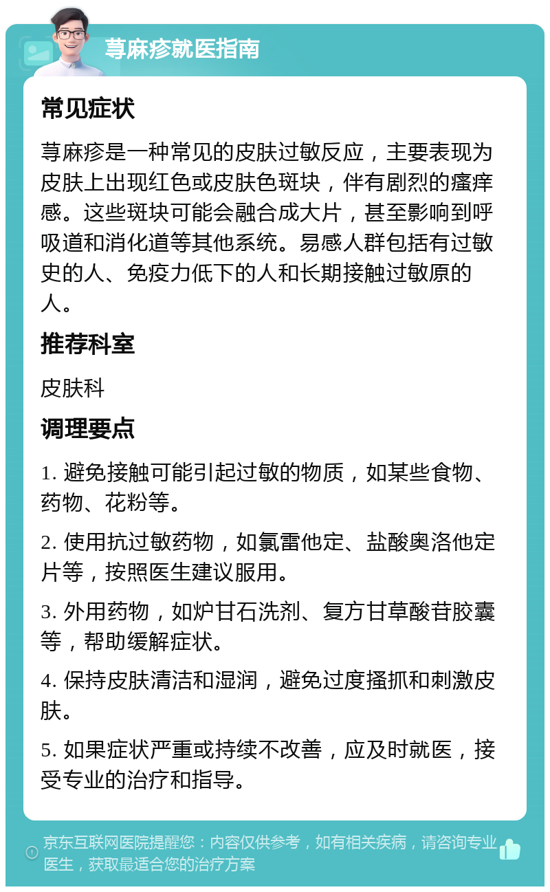 荨麻疹就医指南 常见症状 荨麻疹是一种常见的皮肤过敏反应，主要表现为皮肤上出现红色或皮肤色斑块，伴有剧烈的瘙痒感。这些斑块可能会融合成大片，甚至影响到呼吸道和消化道等其他系统。易感人群包括有过敏史的人、免疫力低下的人和长期接触过敏原的人。 推荐科室 皮肤科 调理要点 1. 避免接触可能引起过敏的物质，如某些食物、药物、花粉等。 2. 使用抗过敏药物，如氯雷他定、盐酸奥洛他定片等，按照医生建议服用。 3. 外用药物，如炉甘石洗剂、复方甘草酸苷胶囊等，帮助缓解症状。 4. 保持皮肤清洁和湿润，避免过度搔抓和刺激皮肤。 5. 如果症状严重或持续不改善，应及时就医，接受专业的治疗和指导。