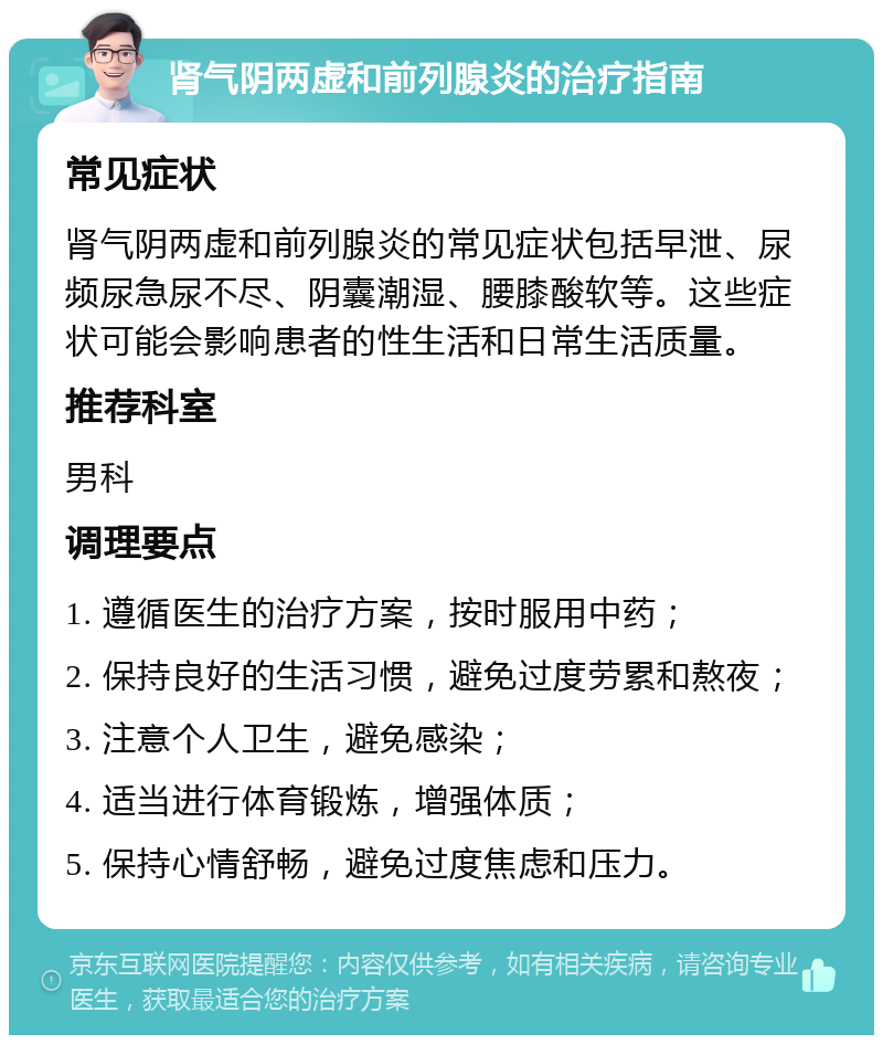 肾气阴两虚和前列腺炎的治疗指南 常见症状 肾气阴两虚和前列腺炎的常见症状包括早泄、尿频尿急尿不尽、阴囊潮湿、腰膝酸软等。这些症状可能会影响患者的性生活和日常生活质量。 推荐科室 男科 调理要点 1. 遵循医生的治疗方案，按时服用中药； 2. 保持良好的生活习惯，避免过度劳累和熬夜； 3. 注意个人卫生，避免感染； 4. 适当进行体育锻炼，增强体质； 5. 保持心情舒畅，避免过度焦虑和压力。