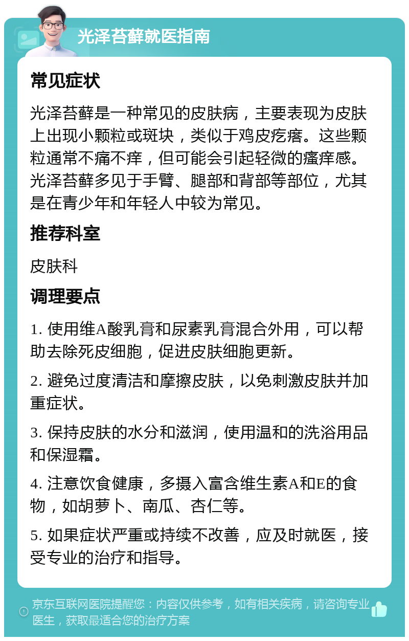 光泽苔藓就医指南 常见症状 光泽苔藓是一种常见的皮肤病，主要表现为皮肤上出现小颗粒或斑块，类似于鸡皮疙瘩。这些颗粒通常不痛不痒，但可能会引起轻微的瘙痒感。光泽苔藓多见于手臂、腿部和背部等部位，尤其是在青少年和年轻人中较为常见。 推荐科室 皮肤科 调理要点 1. 使用维A酸乳膏和尿素乳膏混合外用，可以帮助去除死皮细胞，促进皮肤细胞更新。 2. 避免过度清洁和摩擦皮肤，以免刺激皮肤并加重症状。 3. 保持皮肤的水分和滋润，使用温和的洗浴用品和保湿霜。 4. 注意饮食健康，多摄入富含维生素A和E的食物，如胡萝卜、南瓜、杏仁等。 5. 如果症状严重或持续不改善，应及时就医，接受专业的治疗和指导。