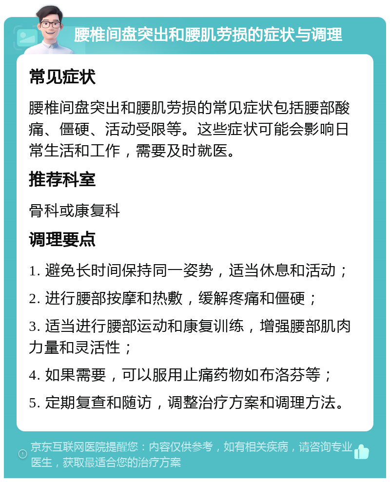 腰椎间盘突出和腰肌劳损的症状与调理 常见症状 腰椎间盘突出和腰肌劳损的常见症状包括腰部酸痛、僵硬、活动受限等。这些症状可能会影响日常生活和工作，需要及时就医。 推荐科室 骨科或康复科 调理要点 1. 避免长时间保持同一姿势，适当休息和活动； 2. 进行腰部按摩和热敷，缓解疼痛和僵硬； 3. 适当进行腰部运动和康复训练，增强腰部肌肉力量和灵活性； 4. 如果需要，可以服用止痛药物如布洛芬等； 5. 定期复查和随访，调整治疗方案和调理方法。