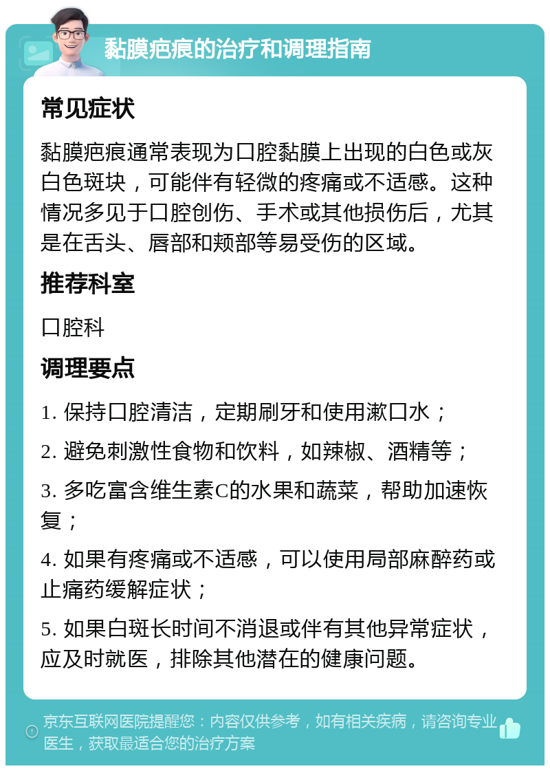 黏膜疤痕的治疗和调理指南 常见症状 黏膜疤痕通常表现为口腔黏膜上出现的白色或灰白色斑块，可能伴有轻微的疼痛或不适感。这种情况多见于口腔创伤、手术或其他损伤后，尤其是在舌头、唇部和颊部等易受伤的区域。 推荐科室 口腔科 调理要点 1. 保持口腔清洁，定期刷牙和使用漱口水； 2. 避免刺激性食物和饮料，如辣椒、酒精等； 3. 多吃富含维生素C的水果和蔬菜，帮助加速恢复； 4. 如果有疼痛或不适感，可以使用局部麻醉药或止痛药缓解症状； 5. 如果白斑长时间不消退或伴有其他异常症状，应及时就医，排除其他潜在的健康问题。