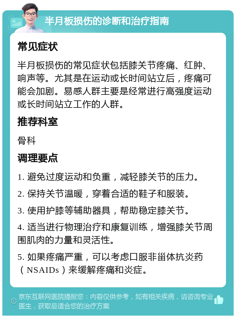 半月板损伤的诊断和治疗指南 常见症状 半月板损伤的常见症状包括膝关节疼痛、红肿、响声等。尤其是在运动或长时间站立后，疼痛可能会加剧。易感人群主要是经常进行高强度运动或长时间站立工作的人群。 推荐科室 骨科 调理要点 1. 避免过度运动和负重，减轻膝关节的压力。 2. 保持关节温暖，穿着合适的鞋子和服装。 3. 使用护膝等辅助器具，帮助稳定膝关节。 4. 适当进行物理治疗和康复训练，增强膝关节周围肌肉的力量和灵活性。 5. 如果疼痛严重，可以考虑口服非甾体抗炎药（NSAIDs）来缓解疼痛和炎症。