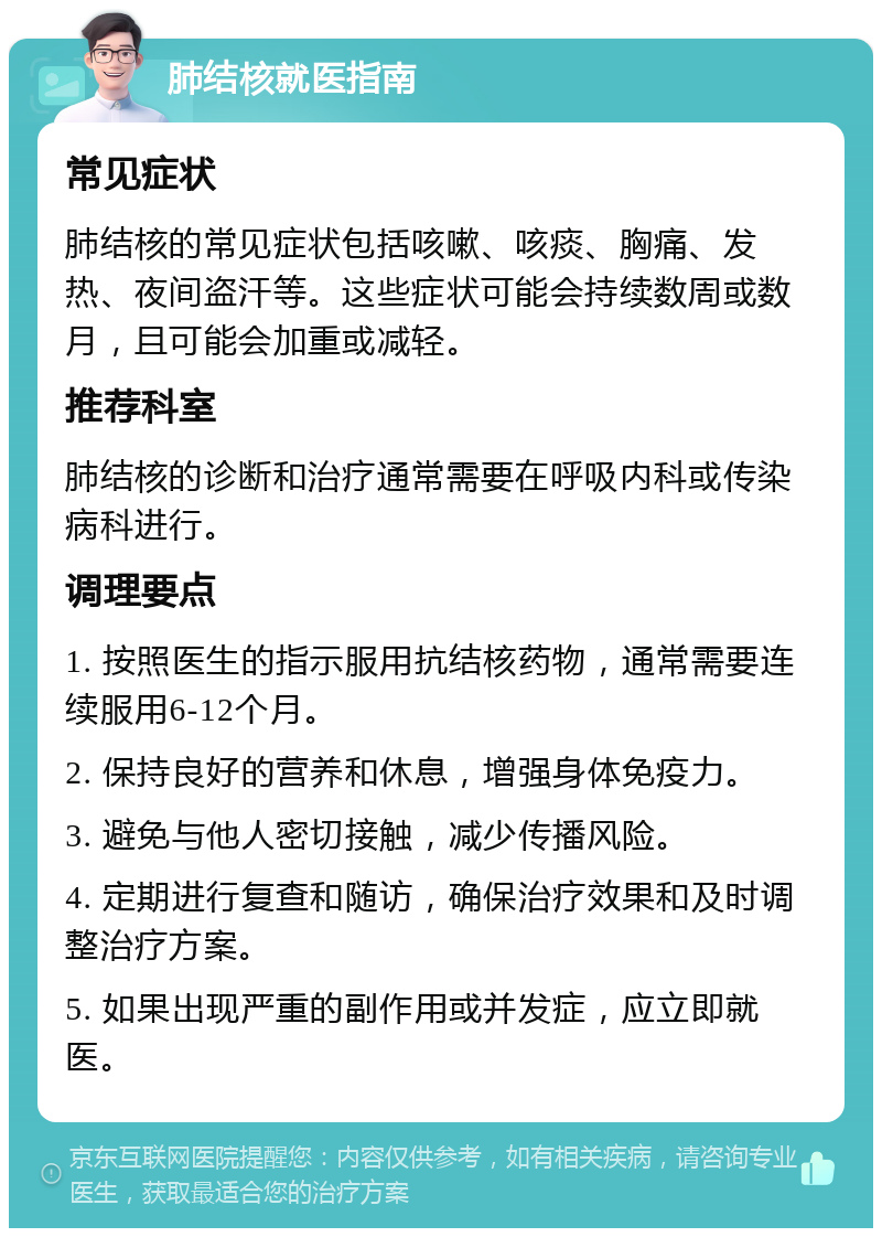 肺结核就医指南 常见症状 肺结核的常见症状包括咳嗽、咳痰、胸痛、发热、夜间盗汗等。这些症状可能会持续数周或数月，且可能会加重或减轻。 推荐科室 肺结核的诊断和治疗通常需要在呼吸内科或传染病科进行。 调理要点 1. 按照医生的指示服用抗结核药物，通常需要连续服用6-12个月。 2. 保持良好的营养和休息，增强身体免疫力。 3. 避免与他人密切接触，减少传播风险。 4. 定期进行复查和随访，确保治疗效果和及时调整治疗方案。 5. 如果出现严重的副作用或并发症，应立即就医。