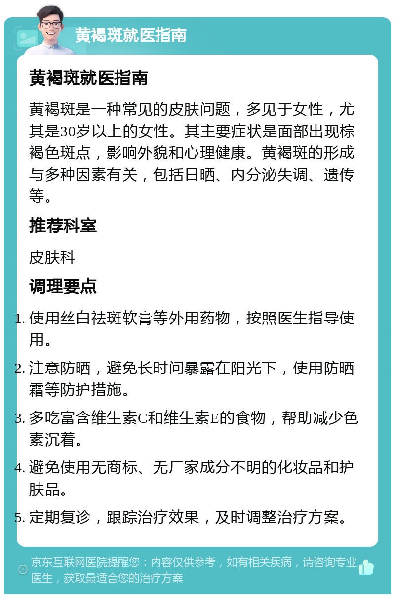 黄褐斑就医指南 黄褐斑就医指南 黄褐斑是一种常见的皮肤问题，多见于女性，尤其是30岁以上的女性。其主要症状是面部出现棕褐色斑点，影响外貌和心理健康。黄褐斑的形成与多种因素有关，包括日晒、内分泌失调、遗传等。 推荐科室 皮肤科 调理要点 使用丝白祛斑软膏等外用药物，按照医生指导使用。 注意防晒，避免长时间暴露在阳光下，使用防晒霜等防护措施。 多吃富含维生素C和维生素E的食物，帮助减少色素沉着。 避免使用无商标、无厂家成分不明的化妆品和护肤品。 定期复诊，跟踪治疗效果，及时调整治疗方案。