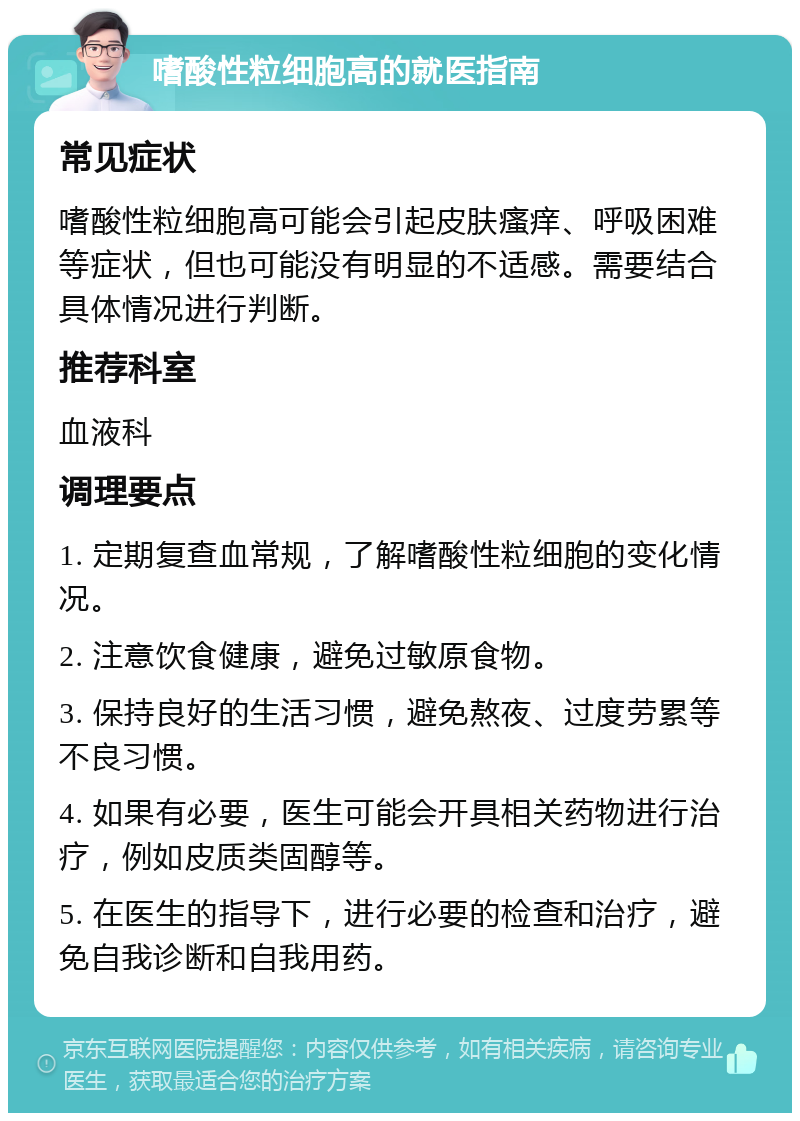 嗜酸性粒细胞高的就医指南 常见症状 嗜酸性粒细胞高可能会引起皮肤瘙痒、呼吸困难等症状，但也可能没有明显的不适感。需要结合具体情况进行判断。 推荐科室 血液科 调理要点 1. 定期复查血常规，了解嗜酸性粒细胞的变化情况。 2. 注意饮食健康，避免过敏原食物。 3. 保持良好的生活习惯，避免熬夜、过度劳累等不良习惯。 4. 如果有必要，医生可能会开具相关药物进行治疗，例如皮质类固醇等。 5. 在医生的指导下，进行必要的检查和治疗，避免自我诊断和自我用药。