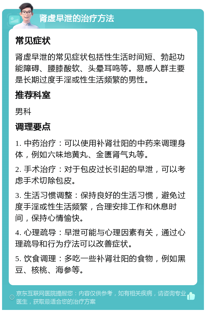 肾虚早泄的治疗方法 常见症状 肾虚早泄的常见症状包括性生活时间短、勃起功能障碍、腰膝酸软、头晕耳鸣等。易感人群主要是长期过度手淫或性生活频繁的男性。 推荐科室 男科 调理要点 1. 中药治疗：可以使用补肾壮阳的中药来调理身体，例如六味地黄丸、金匮肾气丸等。 2. 手术治疗：对于包皮过长引起的早泄，可以考虑手术切除包皮。 3. 生活习惯调整：保持良好的生活习惯，避免过度手淫或性生活频繁，合理安排工作和休息时间，保持心情愉快。 4. 心理疏导：早泄可能与心理因素有关，通过心理疏导和行为疗法可以改善症状。 5. 饮食调理：多吃一些补肾壮阳的食物，例如黑豆、核桃、海参等。