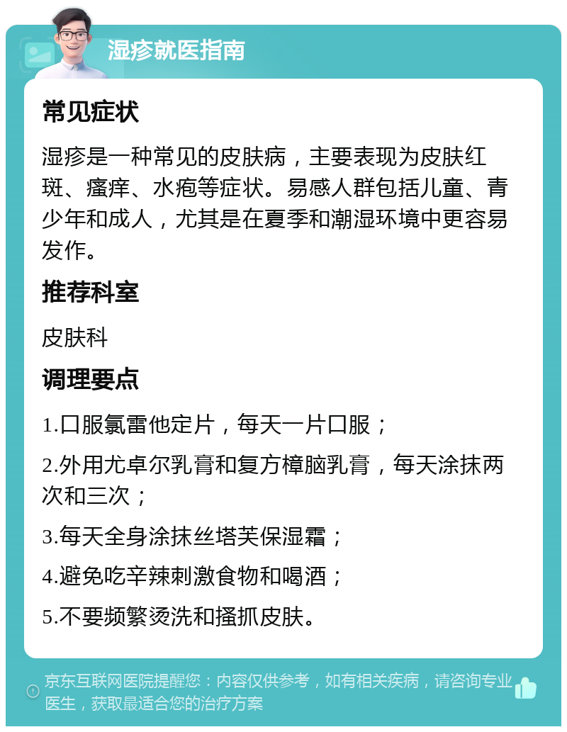 湿疹就医指南 常见症状 湿疹是一种常见的皮肤病，主要表现为皮肤红斑、瘙痒、水疱等症状。易感人群包括儿童、青少年和成人，尤其是在夏季和潮湿环境中更容易发作。 推荐科室 皮肤科 调理要点 1.口服氯雷他定片，每天一片口服； 2.外用尤卓尔乳膏和复方樟脑乳膏，每天涂抹两次和三次； 3.每天全身涂抹丝塔芙保湿霜； 4.避免吃辛辣刺激食物和喝酒； 5.不要频繁烫洗和搔抓皮肤。