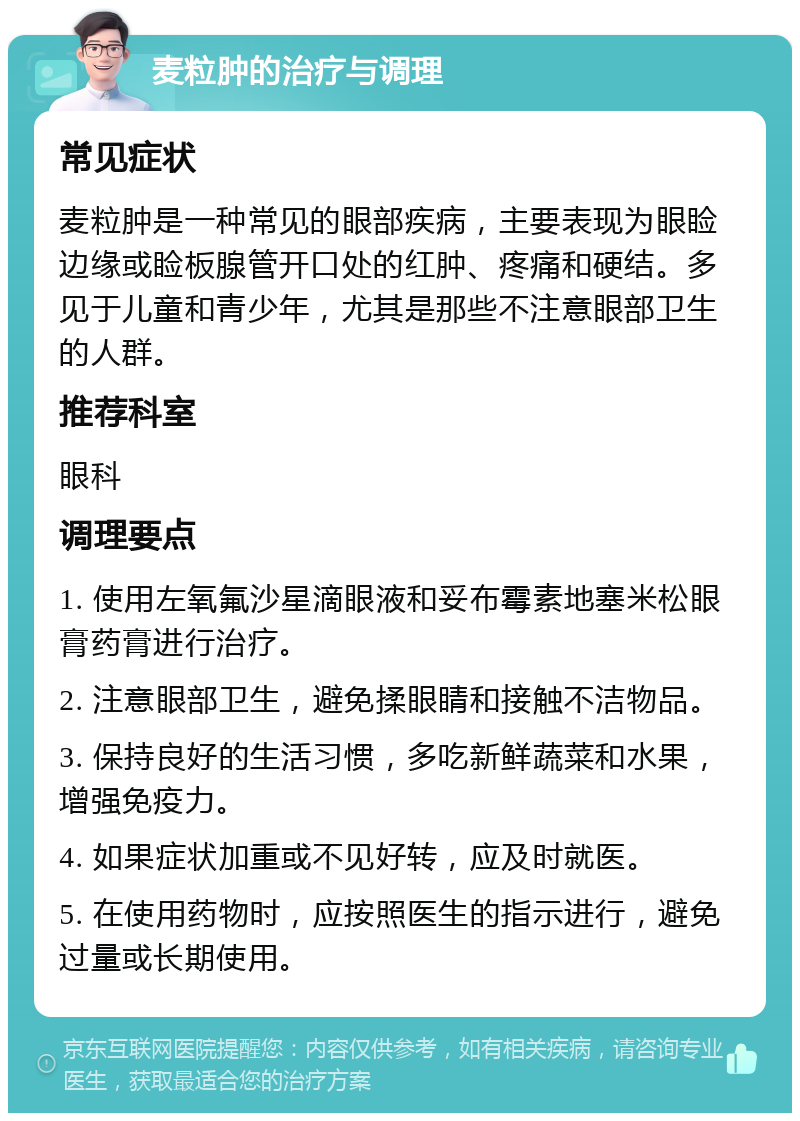 麦粒肿的治疗与调理 常见症状 麦粒肿是一种常见的眼部疾病，主要表现为眼睑边缘或睑板腺管开口处的红肿、疼痛和硬结。多见于儿童和青少年，尤其是那些不注意眼部卫生的人群。 推荐科室 眼科 调理要点 1. 使用左氧氟沙星滴眼液和妥布霉素地塞米松眼膏药膏进行治疗。 2. 注意眼部卫生，避免揉眼睛和接触不洁物品。 3. 保持良好的生活习惯，多吃新鲜蔬菜和水果，增强免疫力。 4. 如果症状加重或不见好转，应及时就医。 5. 在使用药物时，应按照医生的指示进行，避免过量或长期使用。