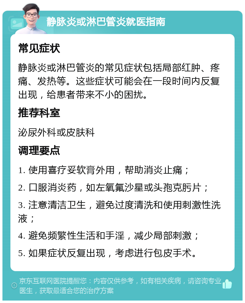 静脉炎或淋巴管炎就医指南 常见症状 静脉炎或淋巴管炎的常见症状包括局部红肿、疼痛、发热等。这些症状可能会在一段时间内反复出现，给患者带来不小的困扰。 推荐科室 泌尿外科或皮肤科 调理要点 1. 使用喜疗妥软膏外用，帮助消炎止痛； 2. 口服消炎药，如左氧氟沙星或头孢克肟片； 3. 注意清洁卫生，避免过度清洗和使用刺激性洗液； 4. 避免频繁性生活和手淫，减少局部刺激； 5. 如果症状反复出现，考虑进行包皮手术。