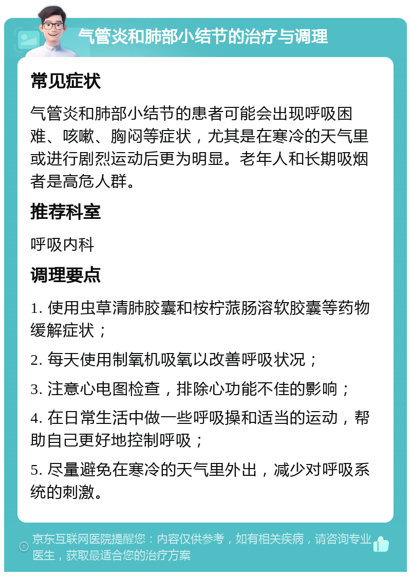 气管炎和肺部小结节的治疗与调理 常见症状 气管炎和肺部小结节的患者可能会出现呼吸困难、咳嗽、胸闷等症状，尤其是在寒冷的天气里或进行剧烈运动后更为明显。老年人和长期吸烟者是高危人群。 推荐科室 呼吸内科 调理要点 1. 使用虫草清肺胶囊和桉柠蒎肠溶软胶囊等药物缓解症状； 2. 每天使用制氧机吸氧以改善呼吸状况； 3. 注意心电图检查，排除心功能不佳的影响； 4. 在日常生活中做一些呼吸操和适当的运动，帮助自己更好地控制呼吸； 5. 尽量避免在寒冷的天气里外出，减少对呼吸系统的刺激。